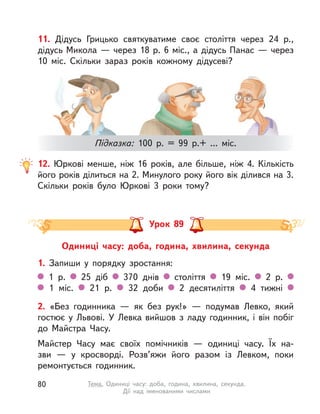 12. Юркові менше, ніж 16 років, але більше, ніж 4. Кількість
його років ділиться на 2. Минулого року його вік ділився на 3.
Скільки років було Юркові 3 роки тому?
11. Дідусь Грицько святкуватиме своє століття через 24 р.,
дідусь Микола — через 18 р. 6 міс., а дідусь Панас — через
10 міс. Скільки зараз років кожному дідусеві?
Підказка: 100 р. = 99 р.+ ... міс.
Одиниці часу: доба, година, хвилина, секунда
1. Запиши у  порядку зростання:
1 р. 25 діб 370 днів століття 19 міс. 2 р.
1 міс. 21 р. 32 доби 2 десятиліття 4 тижні
Урок 89
2. «Без годинника  — як без рук!»  — подумав Левко, який
гостює у  Львові. У  Левка вийшов з ладу годинник, і  він побіг
до Майстра Часу.
Майстер Часу має своїх помічників  — одиниці часу. Їх на-
зви  — у  кросворді. Розв’яжи його разом із Левком, поки
ремонтується годинник.
80 Тема. Одиниці часу: доба, година, хвилина, секунда.
Дії над іменованими числами
 
