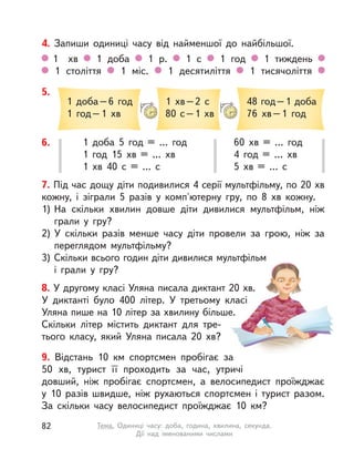 7. Під час дощу діти подивилися 4 серії мультфільму, по 20 хв
кожну, і  зіграли 5 разів у  комп'ютерну гру, по 8  хв кожну.
1) На скільки хвилин довше діти дивилися мультфільм, ніж
грали у гру?
2) У  скільки разів менше часу діти провели за грою, ніж за
переглядом мультфільму?
3) Скільки всього годин діти дивилися мультфільм
і  грали у гру?
9. Відстань 10  км спортсмен пробігає за
50  хв, турист її проходить за час, утричі
довший, ніж пробігає спортсмен, а  велосипедист проїжджає
у  10 разів швидше, ніж рухаються спортсмен і  турист разом.
За скільки часу велосипедист проїжджає 10  км?
4. Запиши одиниці часу від найменшої до найбільшої.
1 хв 1 доба 1 р. 1 с  1 год 1 тиждень
1 століття 1 міс. 1 десятиліття 1 тисячоліття
6. 1 доба 5 год = … год
1 год 15  хв = … хв
1  хв 40 с  = … с
60  хв = … год
4 год = … хв
5  хв = … с
5.
1 доба–6 год
1 год–1 хв
1  хв–2 с
80 с–1 хв
48 год–1 доба
76  хв–1 год
8. У другому класі Уляна писала диктант 20 хв.
У  диктанті було 400 літер. У  третьому класі
Уляна пише на 10 літер за хвилину більше.
Скільки літер містить диктант для тре-
тього класу, який Уляна писала 20  хв?
82 Тема. Одиниці часу: доба, година, хвилина, секунда.
Дії над іменованими числами
 