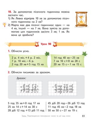 10. За допомогою пісочного годинника можна
засікати час.
1) Як Левко відміряв 10  хв за допомогою пісоч-
ного годинника на 2  хв?
2) Марта має два пісочні годинники: один  — на
4  хв, інший  — на 7  хв. Вона зуміла за допо-
могою цих годинників засікти 3 хв; 1  хв. Як
вона це зробила?
Урок 90
1. Обчисли усно.
2 р. 4 міс.+4 р. 2 міс.
7 р. 10 міс.–6 р.
2 год 20  хв+5 год 15 хв
14 год 40  хв–25 хв
7  хв 10 с+8  хв 28 с
20  хв 15 с–1  хв 15 с
2. Обчисли письмово за зразком.
5 год 35  хв+8 год 17 хв
25  хв 14 с+14  хв 30 с
28 діб 12 год +13 діб 11 год
45 діб 20 год–26 діб 13 год
11 год 45  хв–2 год 18  хв
50  хв 50 с–27  хв 19 с
Зразок:
83Тема. Перетворення іменованих чисел та дії над ними
 
