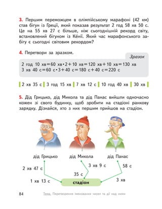 3. Першим переможцем в  олімпійському марафоні (42  км)
став бігун із Греції, який показав результат 2 год 58  хв 50 с.
Це на 55  хв 27 с  більше, ніж сьогоднішній рекорд світу,
встановлений бігуном із Ке́нії. Який час марафонського за-
бігу є сьогодні світовим рекордом?
4. Перетвори за зразком.
Зразок
2 год 10  хв=60  хв•2+10  хв=120  хв+10  хв=130  хв
3  хв 40 с=60 с•3+40 с=180 с+40 с=220 с
2  хв 35 с 3 год 15 хв 7  хв 12 с 10 год 40 хв 30 хв
5. Дід Грицько, дід Микола та дід Панас вийшли одночасно
кожен зі свого будинку, щоб зробити на стадіоні ранкову
зарядку. Дізнайся, хто з  них першим прийшов на стадіон.
дід Грицько
2  хв 47 с
3  хв 9 с
3 хв
35 с
58 с
1  хв 13 с
дід Микола
стадіон
дід Панас
84 Тема. Перетворення іменованих чисел та дії над ними
 