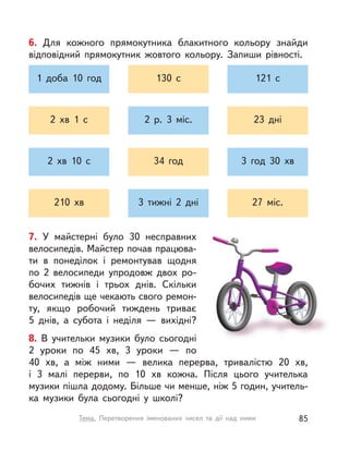 7. У  майстерні було 30 несправних
велосипедів. Майстер почав працюва-
ти в  понеділок і  ремонтував щодня
по 2  велосипеди упродовж двох ро-
бочих тижнів і трьох днів. Скільки
велосипедів ще чекають свого ремон-
ту, якщо робочий тиждень триває
5  днів, а  субота і  неділя  — вихідні?
8. В  учительки музики було сьогодні
2  уроки по 45  хв, 3 уроки  — по
40  хв, а  між ними  — велика перерва, тривалістю 20  хв,
і  3  малі перерви, по 10  хв кожна. Після цього учителька
музики пішла додому. Більше чи менше, ніж 5 годин, учитель-
ка музики була сьогодні у  школі?
6. Для кожного прямокутника блакитного кольору знайди
відповідний прямокутник жовтого кольору. Запиши рівності.
1 доба 10 год 130 с 121 с
2  хв 1 с 2 р. 3 міс. 23 дні
2  хв 10 с 34 год 3 год 30 хв
210 хв 3 тижні 2 дні 27 міс.
85Тема. Перетворення іменованих чисел та дії над ними
 