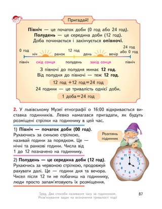 Пригадай!
З півночі до полудня минає 12 год.
Від полудня до півночі  — теж 12 год.
12 год +12 год=24 год
24 години  — це тривалість однієї доби.
1 доба=24 год
Північ  — це початок доби (0 год або 24 год).
Полудень  — це середина доби (12 год).
Доба починається і  закінчується опівночі.
північ
0 год
ніч ранок день вечір
12 год
24 год
або 0 год
північполуденьсхід сонця захід сонця
2. У  львівському Музеї етнографії о  16:00 відкривається ви-
ставка годинників. Левко намагався пригадати, як будуть
розміщені стрілки на годиннику в  цей час.
1) Північ  — початок доби (00 год).
Рухаючись за синьою стрілкою,
називай години за порядком. Це  —
нічні та ранкові години. Числа від
1  до 12 позначено на годиннику.
2) Полудень — це середина доби (12 год).
Рухаючись за червоною стрілкою, продовжуй
рахувати далі. Це  — години дня та вечора.
Чисел після 12 ти не побачиш на годиннику,
люди просто запам'ятовують їх розміщення.
12
1
2
3
4
567
8
9
10
11
24
13
14
15
16
17
18
19
20
21
22
23
00
13
14
1
2
00
3
Розглянь
годинник
87Тема. Два способи називання часу за годинником.
Розв’язування задач на визначення тривалості події
 
