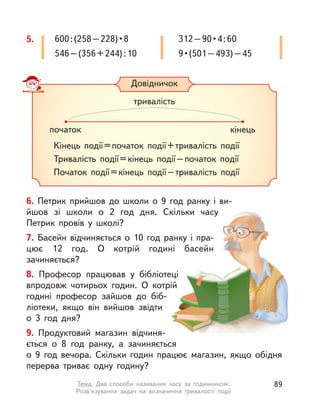 5. 600:(258–228)•8
546–(356+244):10
312–90•4:60
9•(501–493)–45
Довідничок
Кінець події=початок події+тривалість події
Тривалість події=кінець події–початок події
Початок події=кінець події–тривалість події
початок кінець
тривалість
6. Петрик прийшов до  школи о  9 год ранку і  ви-
йшов зі школи о  2 год дня. Скільки часу
Петрик провів у  школі?
7. Басейн відчиняється о  10 год ранку і  пра-
цює 12 год. О  котрій годині басейн
зачиняється?
8. Професор працював у  бібліотеці
впродовж чотирьох годин. О  котрій
годині професор зайшов до біб-
ліотеки, якщо він вийшов звідти
о  3 год дня?
9. Продуктовий магазин відчиня-
ється о  8 год ранку, а  зачиняється
о  9  год вечора. Скільки годин працює магазин, якщо обідня
перерва триває одну годину?
89Тема. Два способи називання часу за годинником.
Розв’язування задач на визначення тривалості події
 