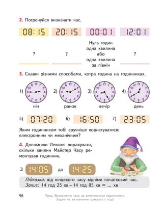 2. Потренуйся визначати час.
?
Нуль годин
одна хвилина
або
одна хвилина
за північ
??
3. Скажи різними способами, котра година на годинниках.
Яким годинником тобі зручніше користуватися:
електронним чи механічним?
ніч
1)
5) 6) 7)
ранок
2)
вечір
3)
день
4)
Підказка: від кінцевого часу відніми початковий час.
Запис: 14 год 25  хв–14 год 05  хв = ... хв
З до
4. Допоможи Левкові порахувати,
скільки хвилин Майстер Часу ре-
монтував годинник.
96 Тема. Визначення часу за електронним годинником.
Задачі на визначення тривалості події
 