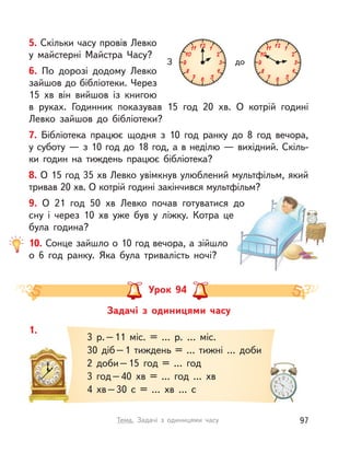 5. Скільки часу провів Левко
у  майстерні Майстра Часу?
6. По дорозі додому Левко
зайшов до бібліотеки. Через
15  хв він вийшов із книгою
в  руках. Годинник показував 15 год 20  хв. О  котрій годині
Левко зайшов до бібліотеки?
7. Бібліотека працює щодня з  10 год ранку до 8 год вечора,
у суботу — з 10 год до 18 год, а в неділю — вихідний. Скіль-
ки годин на тиждень працює бібліотека?
8. О 15 год 35 хв Левко увімкнув улюблений мультфільм, який
тривав 20 хв. О котрій годині закінчився мультфільм?
9. О  21 год 50  хв Левко почав готуватися до
сну і  через 10  хв уже був у  ліжку. Котра це
була година?
10. Сонце зайшло о 10 год вечора, а зійшло
о  6 год ранку. Яка була тривалість ночі?
З до
Задачі з  одиницями часу
Урок 94
1.
3 р.–11 міс. = … р. … міс.
30 діб–1 тиждень = … тижні … доби
2 доби–15 год = … год
3 год–40  хв = … год …  хв
4  хв–30 с  = …  хв … с
97Тема. Задачі з  одиницями часу
 