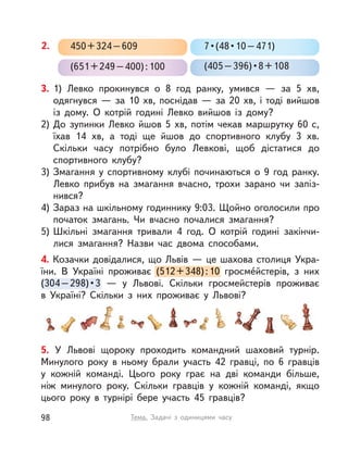 3. 1) Левко прокинувся о  8 год ранку, умився  — за 5  хв,
одягнувся — за 10 хв, поснідав — за 20 хв, і тоді вийшов
із  дому. О  котрій годині Левко вийшов із  дому?
2) До зупинки Левко йшов 5  хв, потім чекав маршрутку 60 с,
їхав 14  хв, а  тоді ще йшов до спортивного клубу 3  хв.
Скільки часу потрібно було Левкові, щоб дістатися до
спортивного клубу?
3) Змагання у  спортивному клубі починаються о  9 год ранку.
Левко прибув на змагання вчасно, трохи зарано чи запіз-
нився?
4) Зараз на шкільному годиннику 9:03. Щойно оголосили про
початок змагань. Чи вчасно почалися змагання?
5) Шкільні змагання тривали 4 год. О  котрій годині закінчи-
лися змагання? Назви час двома способами.
4. Козачки довідалися, що Львів — це шахова столиця Укра-
їни. В  Україні проживає (512+348):10 гросме́йстерів, з них
(304–298)•3  — у  Львові. Скільки гросмейстерів проживає
в  Україні? Скільки з  них проживає у  Львові?
(512+348):10 гросме́йстерів, з них
(304–298)•3  — у  Львові. Скільки гросмейстерів проживає
7•(48•10–471)
(651+249–400):100
450+324–609
(405–396)•8+108
2.
5. У  Львові щороку проходить командний шаховий турнір.
Минулого року в  ньому брали участь 42 гравці, по 6 гравців
у  кожній команді. Цього року грає на дві команди більше,
ніж минулого року. Скільки гравців у  кожній команді, якщо
цього року в  турнірі бере участь 45 гравців?
98 Тема. Задачі з  одиницями часу
 