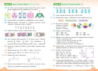 16 17
Крок 12 Ціле і частина. Дроби
104. На скільки частин поділили кожну фігуру? Яку частину кожної
фігури зафарбовано? Де зафарбовано її половину?
1 2 3 4 5
105. Склади дроби, що виражають незафарбовану частину фігури.
106. Прочитай дроби і розташуй їх у порядку зростання. Назви
чисельник і знаменник одного з дробів.
1
5
1
3
1
16
1
2
1
10
1
9
1
25
, , , , , , ,
1
15
107. Знайди половину, третину і чверть кожної суми.
108. Усю спійману рибу розділили на 10 рівних частин. Павлику
дісталося
4
10
, Тамарі —
1
10
, Олені —
3
10
, а Михайлику —
2
10
усієї риби. Кому дісталося найбільше риби, а кому — найменше?
109. Разом діти спіймали 20 рибин. Скільки рибин отримала кожна
дитина?
110. Знайди третину від: 12 см, 180 кг, 1 доби, 1 год, 45 хв.
111. Знайди
1
10
від: 100 грн, 1 ц, 30 хв, 1 км, 3 см, 1 хв.
112. Знайдіть ціле (а) за малюнком.
a
17
a
26
113. Лижники вже пройшли 8 км, що становить
1
3
усього шляху.
Скільки ще кілометрів їм залишилося подолати?
114. До поданих схем склади два числові і два буквені вирази.
–
–
+
+ )
(
·
·
–
– )
(
–
–
:
:
)
(
115. Назви порядок виконання дій у кожній схемі.
116. Використайте вирази і сформулюй закони арифметичних дій.
a · c m · p – n · p a · (b · c)
117. До кожного малюнка
складіть по 2 вирази,
що містять дроби.
Знайдіть їх значення.
118. Знайди значення виразу.
220 – 200 : 20
202 + (222 – 220)
200 · 2 – 202
202 · 0 + 200 : 20
119. Доберіть 2 числа замість х, щоб для них твердження були істинними.
Число х ділиться на 100.
Число х більше 456, але менше, ніж 459.
Добуток чисел х і 20 менше від 30.
Остача від ділення числа х на 5 дорівнює 3.
120. Склади вираз, за допомогою якого можна обчислити периметр
зображеної фігури, та обчисли його значення.
121. Знайдіть значення виразів.
(23 + 17) · 6 – 52 : 13
(100 – 25) : 5 + 17 · 20
787 – 24 · 8 : 6 – (850 + 150) : 5
(164 – 116) : 8 + 27 · 2 – 225 : 5
122. У парку росте 100 дубів, беріз — на с більше, а кленів — стільки,
скільки дубів і беріз разом. Склади вираз, щоб установити, скільки
дерев росте в парку. Знайди значення цього виразу, якщо с = 23.
123. Обчисли значення виразу 3 · а – 456, якщо а = 200, а = 300.
2 м
8 м
6 м
4 м
1 м
3 м
Крок 13 Числові та буквені вирази
 