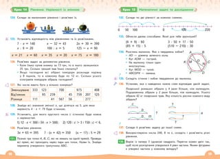 18 19
Крок 14 Рівняння. Нерівності із змінною
124. Склади за малюнками рівняння і розв’яжи їх.
125. Установіть відповідність між рівняннями та їх розв’язками.
7 · х = 140 х – 32 = 43 2х + 30 = 390
х : 9 = 20 100 : х = 5 125 – х = 90
х = 21 х = 60 х = 35 х = 20 х = 75 х = 180
126. Розв’яжи задачі за допомогою рівняння.
Коли Ілько купив книжку за 73 грн, то в нього залишилося
25 грн. Скільки грошей мав Ілько спочатку?
Якщо господиня всі зібрані помідори розкладе порівну
у 8 ящиків, то в кожному буде по 12 кг. Скільки усього
кілограмів помідорів зібрала господиня?
127. Які числа мають бути у вільних комірках?
Зменшуване 333 123 700 975 408
Від’ємник 95 239 45 759 207 125
Різниця 111 41 567 56 277
128. Знайди всі значення змінної х, що діляться на 5, для яких
нерівність 4 · х  79 буде істинною.
129. Установіть, для якого круглого числа с істинною буде кожна
з нерівностей.
1) 12 · х  300 і 34 · х  500; 2) 120 : с  3 і 150 : с  6.
130. Розв’яжи рівняння.
3х + 65 = 395 7 · (х + 42) = 350 (х – 17) : 5 = 29
131. Познач три точки А, В, С, які не лежать на одній прямій. Проведи
всі прямі, які проходять через пари цих точок. Назви їх. Знайди
периметр утвореного трикутника АВС.
131.
132. Склади по дві рівності за кожною схемою.
0 50 100 0 100 220
133. Обчисли двома способами. Який для тебе зручніший?
(6 + 9) · 60
(85 + 15) : 5
3 · 50 + 17 · 50
(510 – 210) : 30
134. Розглянь малюнок. Яке з тверджень хибне?
AD — діаметр зеленого кола.
Кут АОМ — гострий.
На малюнку тільки один
многокутник.
Кут МОD — тупий.
АВСDFK — ламана.
135. Складіть істинне і хибне твердження до малюнка.
136. Установи, яка з наведених нижче схем відповідає даній задачі.
Лікарської ромашки зібрали у 4 рази більше, ніж календули.
Подорожника зібрали у 2 рази більше, ніж календули. Усього
зібрали 42 кг лікарських трав. Яку кількість рослин кожного виду
зібрали?
c
b
?
b m
?
?
a
?
137. Склади й розв’яжи задачу до іншої схеми.
138. Використовуючи числа 240, 8 та х, складіть і розв’яжіть різні
рівняння.
139. Виріж із паперу 3 однакові квадрати. Перегни кожен двічі так,
щоб після розгортання утворилися 4 рівні частини. Якими фігурами
є утворені частини у кожному випадку?
A B
C
N
K M
F D
O
139.
Крок 15 Математичні задачі та дослідження
 