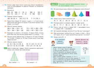 28 29
194. Скільки цифр може містити частка від ділення трицифрового
числа на одноцифрове? А добуток? Покажіть на конкретних
прикладах.
195. Виконай дії.
600 : 30
210 : 70
600 : 3
210 : 7
20 · 4
8 · 10
200 · 4
8 · 100
120 : 3
120 · 3
196. Порівняй значення виразів.
100 : 20 і 20 : 4 120 : 3 і 2 · 15 7 · 11 і 210 : 3
197. Перша білка зібрала 32 горішки, а друга — у 2 рази менше.
Перша білка дала другій 10 горішків. У якої білки горішків стало
більше і на скільки?
198. Обчисли значення виразів.
280 + 160 – 324 – 16 751 – 431 + 264 – 284
732 – 364 – 198 – 166 835 – 136 – 292 + 113
199. Березовий сік розлили у 12 великих і 9 менших банок. Скільки
всього було соку, якщо місткість великої банки 3 л, а меншої — 1 л?
200. Пасічник розлив зібраний мед у 5 бідонів по 12 літрів, 6 бідонів
по 14 літрів і 3 бідони по 18 літрів. Скільки всього літрів меду
зібрав пасічник?
201. Обчисли значення виразів.
(3 · 16 – 12) : 3 + 38 · 4
(64 · 8 – 72 · 6) : 8 + 100
78 · 5 – (15 : 3 + 12 · 3)
179 – (17 · 9 – 36 : 4)
202. Виріж із паперу круг і квадрат. З’ясуй за допомогою перегинання,
скільки осей симетрії має кожна фігура.
Вісь симетрії — 1 Осі симетрії — 2
202.
203. Які плоскі фігури можна побачити на зображених нижче об’ємних?
р
204. Знайди частку. Назви компоненти дій.
16 : 4 45 : 5 64 : 8 20 : 4 21 : 7 72 : 9
205. Розклади ділене на розрядні доданки і знайди частку.
96 : 3 77 : 7 86 : 2 48 : 4 39 : 3 62 : 2
206. Поясни, чому всі частки у завдані 204 — одноцифрові числа,
а у завданні 205 — двоцифрові.
207. За 3 однакові шоколадки заплатили 93 грн. Яка ціна 1 шоколадки?
208. Один велосипедист проїхав 39 км за 3 години, а інший — 48 км
за 4 години. Хто за 1 годину проїхав більшу відстань і на скільки?
209. Знайди частку 84 : 4.
А як виконати
ділення
письмово?
Дивися! Дільник від
діленого і частки
відділяють кутом
Перше неповне ділене 8 десятків.
8 дес. : 4 = 2 дес. Число 2 записуємо
в частці на місці десятків. 4 · 2 = 8.
Число 8 записуємо під першим неповним
діленим. Від 8 віднімаємо 8. Остачі немає.
Зносимо цифру 4.
Друге неповне ділене 4 одиниці. 4 : 4 = 1.
Число 1 записуємо в частці на місці одиниць. 4 · 1 = 4.
Число 4 записуємо під другим неповним діленим.
Від 4 віднімаємо 4. Остачі немає. Під рискою записуємо 0.
Отже, 84 : 4 = 21.
8 4 4
– 8 2 1
4
– 4
0
Крок 22 Письмове ділення двоцифрового числа
на  одноцифрове число
 
