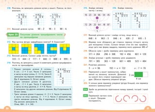 30 31
210. Розглянь, як записують ділення кутом у зошиті. Поясни, як його
виконали.
6 9 3
– 6 2 3
9
– 9
0
5 5 5
– 5 1 1
5
– 5
0
4 8 2
– 4 2 4
8
– 8
0
211. Виконай ділення кутом. 68 : 2 96 : 3 88 : 4.
212. Яка частина фігури зафарбована жовтим? А блакитним?
213. Виконай ділення. Скільки цифр містить частка?
333 : 3 444 : 2 777 : 7 666 : 3 888 : 4 999 : 3
214. Розглянь, як записують у зошиті й коментують ділення трицифрового
числа на одноцифрове.
Перше неповне ділене 6 сотень.
6 сот. : 2 = 3 сот. Число 3 записуємо
в частці на місці сотень. 2 · 3 = 6. Число 6
записуємо під першим неповним діленим.
Від 6 віднімаємо 6. Остачі немає.
Друге неповне ділене 8 десятків.
8 дес. : 2 = 4 дес. Число 4 записуємо
в частці на місці десятків. 2 · 4 = 8. Число
8 записуємо під другим неповним діленим. Від 8 віднімаємо 8.
Остачі немає.
Третє неповне ділене 4 одиниці. 4 : 2 = 2. Число 2 записуємо
в частці на місці одиниць. 2 · 1 = 2. Число 2 записуємо під
третім неповним діленим. Від 4 віднімаємо 4. Остачі немає.
Під рискою записуємо 0.
Отже, 684 : 2 = 342.
215. Знайди неповну
частку і остачу.
216. Знайди помилку.
217. Виконай ділення кутом і знайди остачу, якщо вона є.
848 : 4 963 : 3 846 : 4 428 : 2 695 : 3
218. Фермер хоче обладнати дві сторони паркану літнього загону
для молодняка сіткою. Скільки метрів сітки він має придбати,
якщо загін має форму квадрата, периметр якого дорівнює 488 м?
219. Обчисли суми і зроби перевірку дією віднімання.
371 + 284 296 + 308 192 + 456 801 + 129
220. Знайди різницю і зроби перевірку дією додавання.
791 – 385 365 – 128 601 – 409 523 – 484
221. Розв’яжи рівняння.
3 · х = 96 193 – х = 132 х : 7 = 70
222. Перемалюй у зошит прямокутник, зобра-
жений на малюнку зеленим. Домалюй
на кожній його стороні відповідний ква-
драт. Обчисли периметр утвореної фігури.
223. У скільки разів периметр утвореної фігури більший, ніж периметр
зеленого прямокутника?
224. Зроби за допомогою перегинання паперу прямий, гострий і тупий
кути.
225. Перемалюй частини кола
у зошит. Продовж
послідовність.
16 23 34 66
7
54 45
:
72 29 33 64
5
18 87
:
3 см
4 см
224.
225.
Крок 23 Письмове ділення трицифрового числа
на одноцифрове
6 8 4 2
– 6 3 4 2
8
– 8
4
– 4
0
6 9 9 3
– 6 2 3 3
9
– 9
9
– 9
0
8 8 5 2
– 8 4 4 2
8
– 8
5
– 4
0
 