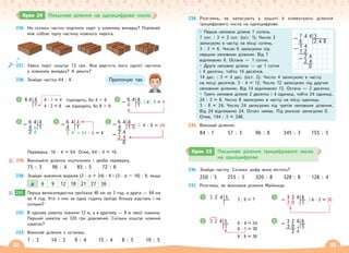 32 33
226. На скільки частин поділили пиріг у кожному випадку? Порівняй
між собою одну частину кожного пирога.
227. Увесь пиріг коштує 72 грн. Яка вартість його однієї частини
у кожному випадку? А решти?
228. Знайди частку 64 : 4.
6 4 4
1
4 · 1 = 4 підходить, бо 4  6
4 · 2 = 8 не підходить, бо 8  6
1 6 4 4
– 4 1
4 · 1 = 4
2
6 4 4
– 4 1
2 4
3 6 4 4
– 4 1
2 4 24 : 4 = 6
4 6 4 4
– 4 1 6
2 4
– 2 4
0
4 · 6 = 24
5
Перевірка. 16 · 4 = 64. Отже, 64 : 4 = 16.
229. Виконайте ділення «куточком» і зроби перевірку.
75 : 3 96 : 4 85 : 5 72 : 6
230. Знайди значення виразів (2 · а + 24) : 6 і (3 · а – 18) : 9, якщо
a 6 9 12 18 21 27 36
231. Перша велосипедистка проїхала 48 км за 3 год, а друга — 68 км
за 4 год. Хто з них за одну годину проїде більшу відстань і на
скільки?
232. В одному шматку тканини 12 м, а в другому — 8 м такої тканини.
Перший шматок на 320 грн дорожчий. Скільки коштує кожний
шматок?
233. Виконай ділення з остачею.
7 : 3 14 : 3 9 : 4 15 : 4 8 : 5 19 : 5
Пропоную так
231.
Крок 24 Письмове ділення на одноцифрове число
234. Розглянь, як записують у зошиті й коментують ділення
трицифрового числа на одноцифрове.
Перше неповне ділене 7 сотень.
7 сот. : 3 = 2 сот. (ост. 1). Число 2
записуємо в частці на місці сотень.
3 · 2 = 6. Число 6 записуємо під
першим неповним діленим. Від 7
віднімаємо 6. Остача — 1 сотня.
Друге неповне ділене — це 1 сотня
і 4 десятки, тобто 14 десятків.
14 дес. : 3 = 4 дес. (ост. 2). Число 4 записуємо в частці
на місці десятків. 3 · 4 = 12. Число 12 записуємо під другим
неповним діленим. Від 14 віднімаємо 12. Остача — 2 десятки.
Третє неповне ділене 2 десятки і 4 одиниці, тобто 24 одиниці.
24 : 3 = 8. Число 8 записуємо в частці на місці одиниць.
3 · 8 = 24. Число 24 записуємо під третім неповним діленим.
Від 24 віднімаємо 24. Остачі немає. Під рискою записуємо 0.
Отже, 744 : 3 = 248.
235. Виконай ділення.
84 : 7 57 : 3 96 : 8 345 : 3 755 : 5
7 4 4 3
– 6 2 4 8
1 4
– 1 2
2 4
– 2 4
0
Крок 25 Письмове ділення трицифрового числа
на  одноцифрове
236. Знайди частку. Скільки цифр вона містить?
250 : 5 255 : 5 320 : 8 328 : 8 128 : 4
237. Розглянь, як виконала ділення Мрійниця.
3 2 4 6 3 : 6 = ?
1
6 · 4 = 24
6 · 5 = 30
6 · 6 = 36
3 2 4 6
5
2
3 3 2 4 6
– 3 0 5
6 · 5 = 30
4 3 2 4 6
– 3 0 5
2 4
 