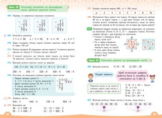 38 39
Крок 28 Письмове множення на двоцифрове
число. Ділення круглого числа.
268. Перевір, чи правильно виконали множення.
3 2
× 1 2
6 4
+ 3 2
3 8 4
2 4
× 3 6
1 4 4
+ 7 2
8 6 4
4 1
× 2 4
1 6 4
+ 8 2
9 8 4
269. Розв’яжіть рівняння.
7 + x = 98 x – 5 = 85 8 · x = 16 x : 4 = 7
270. Зараз полудень. Котру годину покаже годинник через 45 хв?
А через 120 хв?
271. Поліна посадила 30 однакових насінин квасолі. З кожного десятка
насінин не зійшло 2. Скільки насінин зійшло?
272. З кожної насінини, що зійшла, виріс кущик, на якому було
16 квасолин. Скільки усього квасолин виросло у Поліни?
273. Виконай ділення круглих чисел за зразком.
240 : 6 = (24 · 10) : 6 = 24 : 6 · 10 = 4 · 10 = 40.
200 : 4 350 : 7 320 : 8 420 : 6 540 : 9
274. Розглянь, як виконують ділення круглих чисел кутом.
Перше неповне ділене 5.
5 : 3 = 1 (2 ост.). У частку записуємо 1.
Друге неповне ділене 24. 24 : 3 = 8.
У частку записуємо 8.
Третє неповне ділене 0. 0 : 3 = 0.
У частку записуємо 0.
Отже, 540 : 3 = 180.
275. Знайдіть частку.
810 : 3 640 : 4 720 : 6 960 : 8
276. Виконайте дії.
48 · 3 + 920 : 4 13 · 15 – 570 : 3
69 · 7 + 840 : 7 23 · 12 – 960 : 8
5 4 0 3
– 3 1 8 0
2 4
– 2 4
0
277. Знайди значення виразу 960 : р + 100, якщо
р 2 3 4 5 6 8 10
278. Мотоцикліст був у дорозі три години. За першу годину він проїхав
48 км, а за другу годину — у два рази більше, ніж за першу.
Скільки всього кілометрів проїхав мотоцикліст, якщо за третю
годину він проїхав на 62 км менше, ніж за перші дві години разом?
279. Паперовий квадрат розріж за червоними відрізками, як показано
на малюнках (Точки А, В, С, D — середини сторін). Розглянь
утворені фігури і дай відповіді на запитання.
Скільки з утворених фігур
мають тупий кут?
Чи є серед утворених
фігур рівні (які можна
накласти одну на одну)?
Із яких двох фігур можна
скласти іншу утворену
фігуру? Яку?
279.
A C
1 2
3
4
5
B
D
1 2
3
4
5
280. Виконай ділення. 1) 54 : 18 2) 224 : 28
Згадай правило
Поділити число а на число b
означає знайти таке число с,
що в добутку з b дає число а
1) 18 · 8 = 144 — багато
18 · 3 = 54
Отже, 54 : 18 = 3
2) 28 · 8 = 224
Отже, 224 : 28 = 8
Щоб останньою цифрою
добутку була 4, потрібно 8
помножити на 3 або 8.
281. Виконай ділення. Назви частку й остачу, якщо вона є.
16 33 25 66
11
89 45
:
46 26 72 66
23
92 69
:
Крок 29 Письмове ділення на двоцифрове число.
 