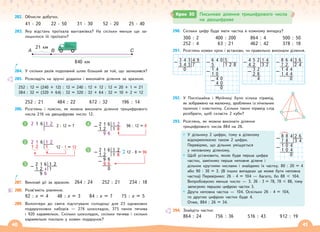40 41
282. Обчисли добутки.
41 · 20 22 · 50 31 · 30 52 · 20 25 · 40
283. Яку відстань проїхала вантажівка? На скільки менше ще за-
лишилося їй проїхати?
A B С
21 км
840 км
284. У скільки разів подоланий шлях більший за той, що залишився?
285. Розкладіть на зручні доданки і виконайте ділення за зразком.
252 : 12 = (240 + 12) : 12 = 240 : 12 + 12 : 12 = 20 + 1 = 21
384 : 32 = (320 + 64) : 32 = 320 : 32 + 64 : 32 = 10 + 2 = 12
252 : 21 484 : 22 672 : 32 196 : 14
286. Розглянь і поясни, як можна виконати ділення трицифрового
числа 216 на двоцифрове число 12.
2 1 6 1 2 2 : 12 = ?
2 1 6 1 2
1 2 1 12 · 1 = 12
96 : 12 = 8
2 1 6 1 2
– 1 2 1 8
9 6
12 · 8 = 96
2 1 6 1 2
– 1 2 1 8
9 6
– 9 6
0
2 1 6 1 2
– 1 2 1
9 6
1 4
2
5
3
287. Виконай дії за зразком. 264 : 24 252 : 21 234 : 18
288. Розв’яжіть рівняння.
92 : x = 4 48 : x = 3 84 : x = 7 75 : x = 5
289. Волонтери до свята підготували солодощі для 23 однакових
подарункових наборів — 276 шоколадок, 375 пачок печива
і 920 карамельок. Скільки шоколадок, скільки печива і скільки
карамельок поклали у кожен подарунок?
290. Скільки цифр буде мати частка в кожному випадку?
300 : 2 400 : 200 864 : 4 500 : 50
252 : 4 63 : 21 462 : 42 378 : 18
291. Розглянь кожен крок і встанови, чи правильно виконали ділення.
6 4 0 5
– 5 1 2 8
1 4
– 1 0
4 0
– 4 0
0
4 5 2 1 4
– 4 2 3 2
3 2
– 2 8
4
8 6 4 3 6
– 7 2 2 4
1 4 4
– 1 4 4
0
3 4 3 4 9
– 3 4 3 7
0
292. У Поспішайка і Мрійниці було кілька пірамід,
як зображено на малюнку, зроблених із лічильних
паличок і пластиліну. Скільки таких пірамід слід
розібрати, щоб скласти 2 куби?
293. Розглянь, як можна виконати ділення
трицифрового числа 884 на 26.
У дільнику 2 цифри, тому в діленому
відокремлюємо також 2 цифри.
Перевіряю, що дільник уміщується
у неповному діленому.
Щоб установити, якою буде перша цифра
частки, замінимо перше неповне ділене і
дільник круглими числами і знайдемо їх частку. 80 : 20 = 4
або 90 : 30 = 3. (В інших випадках це може бути неповна
частка) Перевіримо: 26 · 4 = 104 — багато, бо 88  104.
Випробовуємо менше число — 3. 26 · 3 = 78, 78  88, тому
записуємо першою цифрою частки 3.
Друга неповна частка — 104. Оскільки 26 · 4 = 104,
то другою цифрою частки буде 4.
Отже, 884 : 26 = 34.
294. Знайдіть частки:
864 : 24 756 : 36 516 : 43 912 : 19
8 8 4 2 6
– 7 8 3 4
1 0 4
– 1 0 4
0
Крок 30 Письмове ділення трицифрового числа
на двоцифрове
 