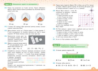 44 45
312. Кожну піцу розрізали на 4 рівні частини. Нижче зображено
вартість одного шматка кожного різновида піци. Встанови вартість
кожної цілої піци.
35 грн 29 грн 42 грн
313. У книжці 123 сторінки. Міла прочитала третину книжки. Скільки
сторінок прочитала Міла?
314. Діана множить число на 3, Поліна додає 2, а Надя віднімає 1.
У якій послідовності їм потрібно виконати дії, щоб із трьох
отримати 14? Кожен виконує свою дію лише один раз.
315. Прямокутник склали двічі так,
що утворився квадрат. Як знайти
периметр прямокутника, якщо
периметр квадрата 16 см?
316. Оберіть на власний розсуд замість
** таке двоцифрове число, щоб
зручно було виконати дії.
(152 – 520 : **) · 4 (12 · 17 – 80 : **) · 2
317. Співробітник магазину «Тканини» проводив опитування клієнтів
щодо їхньої переваги до того чи іншого кольору і зробив
позначення — 5 осіб, — 4 особи. Колір фігури відповідає
улюбленому кольору учасників опитування. Занесіть дані
у таблицю і встановіть:
1) Скільки осіб обрали
кожен із кольорів?
2) Скільки усього осіб було
опитано?
Складіть для однокласника/однокласниці 2 запитання, що
стосуються даних таблиці.
Крок 32 Математичні задачі та дослідження
318. Перша група студентів зібрала 185 кг яблук, що на 53 кг менше
від яблук, зібраних другою групою. Чи вистачить 50 ящиків, щоб
усі яблука розклали у ящики по 9 кг у кожний?
319. Мишка Муся вийшла з точки М,
позначеній на малюнку, і пройшла
шлях у такий спосіб:
3 кроки (клітинок) на схід,
а потім 4 кроки на північ;
2 кроки на захід, а потім
2 кроки на північ;
6 кроків на схід, а потім
2 кроки на південь.
У якій точці перебуває мишка
Муся тепер?
320. Кіт Рокі вийшов з деякої точки і пройшов шлях до точки Х,
позначеній на малюнку, у такий спосіб:
2 кроки на північ, а потім 2 кроки на захід;
2 кроки на південь, а потім 1 крок на схід;
1 крок на південь, а потім 3 кроки на захід.
У якій точці спочатку був кіт Рокі?
321. Чи міг кіт Рокі впіймати мишку Мусю?
M
L
X
H
G
N
322. Установи довжину відрізка АВ.
A B
А 6 см Б 35 мм В 5 см 5 мм
323. Установи хибну рівність.
А 310 : 31 = 10 Б 36 : 18 = 2 В 408 : 4 = 12
Крок 33 Скарбничка досягнень.
Перевіряємо набуті компетентності
 