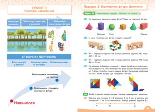 Подорож 3. Геометричні фігури. Величини
341. Чи правильно підписано назву фігур? Назви не підписані фігури.
Циліндр Куля Призма
342. Із яких геометричних фігур складені іграшки?
343. M — середина відрізка АВ Знайди довжину відрізка АВ, якщо
АM = 23 см.
344. M — середина відрізка АВ. Знайди довжину відрізка AM, якщо
АВ = 45 см.
345. На малюнку зображено танграм – давню китайську головоломку,
яка складається з семи геометричних фігур (танів). Використовуючи
усі 7 фігур, потрібно скласти задану фігуру. Наприклад, верблюда
чи кота. Назви фігури, що складають танграм.
346. Зроби з цупкого паперу танграм і склади прямокутник і трикутник.
347. Відстань між точками А і В дорівнює 3 см 2 мм, а відстань між
точками В і C на 5 см 9 мм більша. Знайди довжину відрізка АC.
А B C
346.
Крок 35 Геометричні фігури. Об’ємні та плоскі
ПРОЄКТ 3
Симетрія навколо нас
Аналізую
малюнок
Знаходжу симетрію
у довкіллі
Зображаю
симетричні фігури
СТВОРЮЮ ПОРТФОЛІО
Навчимося
Застосовувати математику
на практиці
Розпізнавати і будувати
симетричні фігури
Фото симетрії
у довкіллі
Авторські задачі
на симетрію
Розв’язання задач
49
 