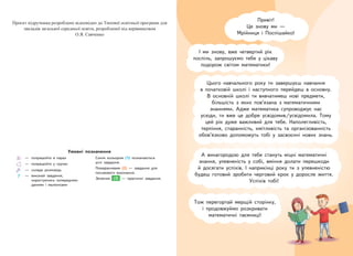 Привіт!
Це знову ми —
Мрійниця і Поспішайко!
І ми знову, вже четвертий рік
поспіль, запрошуємо тебе у цікаву
подорож світом математики!
Цього навчального року ти завершуєш навчання
в початковій школі і наступного перейдеш в основну.
В основній школі ти вивчатимеш нові предмети,
більшість з яких пов’язана з математичними
знаннями. Адже математика супроводжує нас
усюди, ти вже це добре усвідомив/усвідомила. Тому
цей рік дуже важливий для тебе. Наполегливість,
терпіння, старанність, кмітливість та організованність
обов’язково допоможуть тобі у засвоєнні нових знань.
Тож перегортай мерщій сторінку,
і продовжуймо розкривати
математичні таємниці!
А винагородою для тебе стануть міцні математичні
знання, упевненість у собі, вміння долати перешкоди
й досягати успіхів. І наприкінці року ти з упевненістю
будеш готовий зробити черговий крок у доросле життя.
Успіхів тобі!
— попрацюйте в парах
— попрацюйте у групах
— склади розповідь
— виконай завдання,
користуючись попередніми
даними і малюнками
Синім кольором (1) позначаються
усні завдання.
Помаранчевим (2) — завдання для
письмового виконання.
Зеленим (3) — практичні завдання.
Умовні позначення
ɉɪɨɽɤɬ ɩɿɞɪɭɱɧɢɤɚ ɪɨɡɪɨɛɥɟɧɨ ɜɿɞɩɨɜɿɞɧɨ ɞɨ Ɍɢɩɨɜɨʀ ɨɫɜɿɬɧɶɨʀ ɩɪɨɝɪɚɦɢ ɞɥɹ
ɡɚɤɥɚɞɿɜ ɡɚɝɚɥɶɧɨʀ ɫɟɪɟɞɧɶɨʀ ɨɫɜɿɬɢ, ɪɨɡɪɨɛɥɟɧɨʀ ɩɿɞ ɤɟɪɿɜɧɢɰɬɜɨɦ
Ɉ.ə. ɋɚɜɱɟɧɤɨ
ку,
 