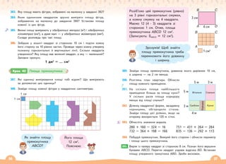 56 57
383. Яку площу мають фігури, зображені на малюнку у завданні 382?
384. Яким одиничним квадратом зручно виміряти площу фігур,
зображених на малюнку до завдання 380? Установи площу
кожної із цих фігур.
385. Великі площі вимірюють у квадратних метрах (м2
) і квадратних
кілометрах (км2
), а дуже малі — у квадратних міліметрах (мм2
).
Склади розповідь про такі площі.
386. Зобрази у зошиті квадрат зі стороною 10 см і поділи кожну
його сторону на 10 рівних частин. Проведи через кожну утворену
позначку горизонтальні й вертикальні лінії. Скільки квадратів
утворилося? Яку площу має великий квадрат, а яку — маленький?
Заповни пропуск.
1 дм2
= … см2
387. Які одиниці вимірювання площі тобі відомі? Що вимірюють
за допомогою цих одиниць?
388. Знайди площу кожної фігури у квадратних сантиметрах.
1 см
1 см
Як знайти площу
прямокутника
АВСD?
Його площа
12 см2
.
Пояснюю
Крок 40 Площа прямокутника
Розіб’ємо цей прямокутник (уявно)
на 3 рівні горизонтальні смужки,
а кожну смужку на 4 квадрати.
Маємо 12 (4 · 3) квадратів зі
стороною 1 см. Отже, площа
прямокутника АВСD 12 см2
.
(Записують: SАВСD = 12 см2
).
389. Знайди площу прямокутника, довжина якого дорівнює 10 см,
а ширина — на 2 см менша.
390. Розглянь план квартири. Обчисли
площу кожного приміщення.
391. На скільки площа найбільшого
приміщення більша за площу кухні?
У скільки разів площа коридору
менша від площі спальні?
392. Ділянку квадратної форми, засаджену
чорницями, обгородили сіткою.
Знайди площу цієї ділянки, якщо на
огорожу використали 120 м сітки.
393. Обчисліть значення виразів.
280 + 160 – 324 – 16 751 – 431 + 264 – 284
732 – 364 + 198 – 166 835 – 136 – 292 + 113
394. Побудуй прямокутник. Виміряй його сторони і обчисли периметр
і площу цього прямокутника.
395. Виріж із паперу квадрат зі стороною 8 см. Познач його вершини
буквами АВСD. Перегни квадрат уздовж відрізка ВD. Встанови
площу утвореного трикутника АВD. Зроби висновок.
Зрозумів! Щоб знайти
площу прямокутника треба
перемножити його довжину
і ширину.
5 м
Вітальня Спальня
Кухня
Санблок
Коридор
5 м
3 м
4 м
3 м
395.
A
1 см2
B C
D
B
3 см
4 см
A
C
D
 