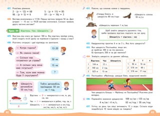 62 63
427. Розв’яжи рівняння.
2 · (x – 12) = 68
96 : (x + 5) = 6
5 · (x + 11) = 85
81 : (x – 16) = 3
428. Вистава розпочалась о 17:50. Перша частина тривала 50 хв. Далі
антракт — 15 хв і о 19:20 вистава скінчилася. Скільки тривала
друга частина вистави?
429. Відстань від класу до їдальні 180 м. Яку відстань пройде учень,
який сходить після уроку за пиріжком в їдальню і назад у клас?
430. Розглянь ситуацію і дай відповідь на запитання.
— Котра година?
— Як смачно пахне!
— Скільки має
готуватися ця страва?
— А скільки часу вона
вже готується?
— Тож, коли вже можна
буде її скуштувати?
13:20
50 хв
15 хв
?
Швидкість
автомобіля
50 км/год
Тобто автомобіль
проїжджає 50 км
за 1 год.
Відстань — S — вимірюється в км, м, дм,
см, мм
Час — t — вимірюється в добах, год, хв, с
Швидкість — v — вимірюється в км/год,
км/хв, км/с, м/хв, м/с
3
6
12
9
10 2
4
11 1
5
7
8
t
S
v
Крок 44 Відстань. Час. Швидкість
431. Поясни, що означає кожне з тверджень.
«Гепард біжить зі
швидкістю 80 км/год»
«Швидкість сокола
95 м/c»
«Швидкість черепахи 1 м/хв»
Щоб знайти швидкість рухомого тіла,
треба пройдену відстань поділити на час руху.
Швидкість = відстань : час
432. Квадрокоптер пролітає 6 м за 3 с. Яка його швидкість?
433. Яка швидкість Поспішайка, якщо він:
а) пробігає 300 м за пів хвилини;
б) проходить 200 м за дві хвилини?
434. Знайдіть швидкість за даними таблиць.
Відстань Час Швидкість S t v
1 144 м 12 с 1 96 м 16 хв
2 700 км 2 год 2 576 см 48 с
3 825 м 15 хв 3 578 км 17 год
435. Поспішайко: «Мрійнице, швидше біжи, наздоганяй мене!»
Чия швидкість більша — Мрійниці чи Поспішайка? Розглянь різні
випадки.
436. Порівняйте значення швидкостей. 109 м/хв і 135 м/хв
4 м/хв і 4 м/с. 65 м/год і 39 км/год
437. Улітку за день три вівці випивають 15 л води. Скільки води
знадобиться 10 таким вівцям на тиждень?
 