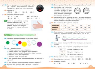 64 65
438. Якими приладами вимірюють відстань і час?
Чи є прилад, яким вимірюють швидкість?
Пригадайте чи дізнайтеся, як він називається.
439. Виконай дії.
452 · 2 452 : 2 108 · 9 108 : 9
440. Порівняйте значення виразів.
10 · 15 і 7 · 19
16 · 20 і 963 : 3
400 : 5 і 320 : 4
324 : 12 і 297 : 11
441. Нанеси на прозорий папір чи плівку
клітинки розміром 1 см × 1 см,
як показано на малюнку. Утворилася
палетка. Наклади її на відбиток
своєї долоні й установи наближено
її площу.
441.
442. Скільки на малюнку зображено кіл, а скільки кругів?
443. Які з тверджень істинні?
Є 2 круги, що мають однакові радіуси.
Діаметр зеленого кола дорівнює радіусу рожевого.
Радіус синього кола удвічі більший, ніж радіус рожевого.
Найбільшу площу має зелений круг.
Найменшу площу має синій круг.
444. У яких одиницях і якими приладами вимірюють час, а в яких —
відстань?
445. У яких одиницях і якими приладами вимірюють швидкість?
446. Ольга за 4 хв пропливла 200 м. Установи її швидкість.
Крок 45 Коло. Круг. Задачі на швидкість
447. Микола пробігає 240 м за 60 с. З якою швидкістю біжить Микола?
448. Поспішайко на гіроскутері
поїхав до свого друга, що живе
за 1000 м від нього. З якою
швидкістю їхав Поспішайко,
якщо на початку і у кінці шляху
він подивився на годинник?
449. Вантажівка за 8 год пройшла 280 км, а легковий автомобіль
подолав цю відстань за 4 год. У скільки разів швидкість вантажівки
менша за швидкість легкового автомобіля?
450. Які числа мають бути у вільних комірках?
Зменшуване 23 312 707 975 141
Від’ємник 95 239 145 759 274 125
Різниця 12 41 567 256 577
451. Робот рухається зі сталою швидкістю 12 м/хв. Розглянь малюнок
і встанови, яку відстань пройде робот за 5 хв? А за 10 хв?
12 м
1 хв
452. Заєць рухався зі швидкістю 320 м/хв. Яку відстань він подолав
за 2 хв?
453. Яку з формул слід використати для розв’язування задачі?
S = v · t Відстань = швидкість · час
v = S : t Швидкість = відстань : час
t = S : v Час = відстань : швидкість
454. Склади задачу на кожну з поданих вище формул.
455. Виконай ділення з остачею. 534 : 4 239 : 16 785 : 23
456. Розв’яжіть рівняння.
х : 15 = 7 х : 53 = 9 х : 25 = 11
 