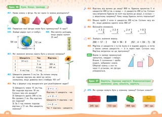 66 67
457. Назви кожну з фігур. На які групи їх можна розподілити?
458. Перерізом якої фігури може бути прямокутник? А круг?
559. Знайди радіус кулі в глобусі.
64 см 12 см
460. Яка висота циліндра,
якщо радіус кульки
25 мм?
461. Які значення величин мають бути у вільних комірках?
Швидкість Час Відстань
1 24 м/с 5 с
2 3 хв 300 м
3 4 год 240 км
4 6 км/год 12 год
462. Швидкість равлика 5 см/хв. За скільки секунд
він подолає відстань від землі до квітки
соняшника, якщо довжина його стовбура 105 см?
463. Яку з формул слід використати для розв’язування задач?
S = v · t
Відстань = швидкість · час
v = S : t
Швидкість = відстань : час
t = S : v
Час = відстань : швидкість
1) Швидкість човна 15 км/год.
Він подолав відстань 30 км.
Скільки часу він рухався?
2) Швидкість дрона 200 м/хв.
Він рухався 3 хв. Яку відстань
він подолав?
3) За 3 год лижник подолав
відстань у 51 км. Яка швидкість
лижника?
Крок 46 Куля. Конус. Циліндр
464. Відстань від вулика до акації 800 м. Бджола пролетіла її зі
швидкістю 400 м/хв, а назад — зі швидкістю 200 м/хв. Скільки
часу витратила бджола на політ від вулика до акації, а скільки —
у зворотному напрямку? Чому назад бджола летить повільніше?
465. Мишко пробіг 2 кола зі швидкістю 200 м/хв. Скільки часу він
біг, якщо довжина одного кола 400 м?
466. Виконайте множення.
1 3 2
× 6
3 2 4
× 2
2 4 1
× 4
1 0 2
× 5
467. Знайдіть значення виразу.
200 – 57 : 3 104 + 96 : 8 (92 : 4 – 84 : 7) · 30
468. Мар’яна зі швидкістю с м/хв йшла а м вздовж дороги, а потім
з такою самою швидкістю — b м через парк. Скільки часу
Мар’яна витратили на цю прогулянку?
469. Виріж із паперу прямокутний
трикутник, квадрат і півкруг.
Візьми 3 соломинки і зроби
моделі, зображені нижче.
Обертай кожну з них по
черзі й установи, які фігури
утворюються.
469.
470. Які купюри можуть бути у кожному гаманці? Скільки кожної?
245 грн 733 грн 499 грн 387 грн
Крок 47 Вартість. Одиниці вартості. Взаємопов’язані
величини: ціна, кількість, вартість
 