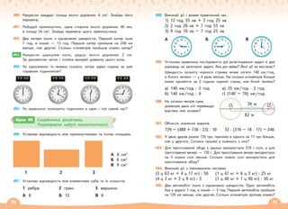 70 71
490. Накресли квадрат площа якого дорівнює 4 см2
. Знайди його
периметр.
491. Побудуй прямокутник, одна сторона якого дорівнює 40 мм,
а площа 24 см2
. Знайди периметр цього прямокутника.
492. Два катери йшли з однаковою швидкістю. Перший катер ішов
7 год, а інший — 13 год. Перший катер пройшов на 240 км
менше, ніж другий. Скільки кілометрів пройшов кожен катер?
493. Накресли циркулем коло, радіус якого дорівнює 2 см.
За допомогою нитки і лінійки виміряй довжину цього кола.
494. Чи однозначно ти можеш сказати, котра зараз година за цим
справним годинником?
495. Чи правильно показують годинники в один і той самий час?
493.
496. Установи відповідність між прямокутниками та їхніми площами.
А 8 см2
Б 6 см2
В 9 см2
1 2 3
497. Установи відповідність між елементами куба та їх кількістю
1 ребра 2 грані 3 вершини
А 8 Б 12 В 6
498. Виконай дії і вкажи правильний час.
1) 12 год 35 хв + 3 год 25 хв
2) 2 год 20 хв + 7 год 55 хв
3) 9 год 10 хв – 7 год 25 хв
3
6
12
9
10 2
4
11 1
5
7
8
3
6
12
9
10 2
4
11 1
5
7
8
3
6
12
9
10 2
4
11 1
5
7
8
А Б В
499. Установи правильну послідовність дій розв’язування задачі й дай
відповідь на запитання задачі. Яка дія зайва? Якої дії не вистачає?
Швидкість польоту чорного стрижа може сягати 140 км/год,
а білого лелеки — у 4 рази менше. На скільки кілометрів більше
може пролетіти за 2 години чорний стриж, ніж білий лелека?
а) 140 км/год · 2 год
б) 140 км/год : 4
в) 35 км/год · 2 год
г) (140 – 70) км/год
500. На скільки метрів сума
діаметрів двох кіл перевищує
відстань між колами?
501. Обчисли значення виразів.
729 – (488 + 736 : 23) : 10 32 · (316 – 18 · 17) – 246
502. У двох друзів разом 135 грн, причому в одного на 17 грн більше,
ніж у другого. Скільки грошей у кожного з них?
503. Для приготування обіду у їдальні використали 210 г солі, а для
приготування вечері — 120 г. Для приготування вечері використали
на 3 ложки солі менше. Скільки ложок солі використали для
приготування обіду?
504. Виконай дії з іменованими числами.
(3 ц 63 кг + 4 ц 17 кг) : 50 (1 ц 47 кг + 6 ц 3 кг) : 25 кг
(4 ц 3 кг + 2 ц 9 кг) : 3 (1 ц 40 кг + 7 ц 90 кг) : 30 кг
505. Два автомобілі їхали з однаковою швидкістю. Один автомобіль
був у дорозі 3 год, а інший — 5 год. Перший автомобіль пройшов
на 120 км менше, ніж другий. Скільки кілометрів проїхав кожен?
39 м
82 м
O1 O2
Крок 49 Скарбничка досягнень.
Перевіряємо набуті компетентності
 