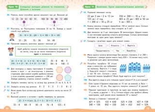 14 15
Крок 10 Складніші випадки ділення та множення.
Ділення з остачею
Крок 11 Величини. Групи взаємопов’язаних величин
86. Поясни, яким способом зручно виконати такі дії. Виконай дії.
12 23 34 63
7
82 91
·
160 56 96 88
8
72 480
:
87. Розглянь, як Поспішайко помножив 35 на 19. Знайди у такий
спосіб інші добутки.
88. Прочитай правило, розглянь зразок і виконай дії.
Щоб добуток кількох множників помножити (поділити)
на число, слід на це число помножити (поділити)
один із множників.
89. Для конкурсу у парку підготували 4 клумби,
кожна з яких — це многокутник з рівними
сторонами. Для кожної клумби зробили плетену
з лози огорожу однакової довжини — 240 дм.
Знайди довжину сторони кожної клумби.
90. Знайдіть неповну частку та остачу від ділення 21 на 4, 6, 8, 9.
91. Знайдіть остачу від ділення. 4 : 3 5 : 3 7 : 3 8 : 3
92. Якою може бути остача від ділення довільного числа на число 3?
А на 7?
93. Виконай ділення з остачею і зроби перевірку за зразком.
22 : 5 = 4 (ост. 2), 2 < 5 і 22 = 5 · 4 + 2
33 : 4 68 : 9 45 : 6 76 : 8 123 : 4
35 · 19 = 35 · (20 – 1) = 700 – 35 = 120
31 · 29 15 · 39 14 · 49
35 · 8
84 : 6
46 · 5
140 : 5
24 · 5 = 12 · 2 · 5 = 12 · 10 = 120
210 : 5 = 21 · 10 : 5 = 21 · 2 = 42
94. Порівняй іменовані числа.
22 дм 3 мм і 2 м 13 см
123 хв і 2 год
1 т 200 кг і 10 ц 25 кг
350 кг 200 г і 10 ц 1 кг
403 м 25 дм і 405 м 50 см
5 хв і 305 с
95. Кожну хвилину січкарня переробляє 150 кг зеленої маси. Скільки
зеленої маси переробить така січкарня за 5 хв?
96. Два механіки за 3 дні змонтували 30 велосипедів. Щодня кожен
із них монтував однакову кількість велосипедів. Скільки велосипедів
монтував за один день один механік?
97. Складіть і розв’яжи задачі для кожної схеми.
Кількість = Вартість
Ціна
=
Продуктивність Виробіток
Час
98. Маса одного колеса велосипеда без резини становить 2 кг 200 г.
Покришка і камера разом мають масу 850 г. Установи масу коліс
із резиною для двох велосипедів.
99. Потрібно придбати 30 літрів
води з ємностей, що зображені
на малюнку. Вартість 1 л води
у будь-якій ємності становить
2 грн 50 коп. Скільки і яких
ємностей можна придбати? Якою буде вартість усієї покупки?
100. Яка вартість води в усіх пляшках однієї ємності? А в усіх разом?
101. Олег купив 4 брикети морозива по 15 грн за кожний, а Леся —
3 ріжки по 19 грн. Яка вартість покупки кожного? А разом?
102. Першим трактором із причіпом за один раз можна перевезти
17 ц зерна, а другим — 12 ц. Скільки ходок слід зробити обома
тракторами, щоб разом вони перевезли 87 ц зерна?
103. Запиши у стовпчик і виконай дії.
421 + 325
340 – 130
122 + 630
842 – 330
525 + 236
545 – 432
427 + 138
647 – 329
ȓ ȓ ȓ
ȓ ȓ ȓ
ȓ ȓ ȓ
 