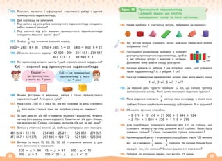 22 23
145. Назви зроблені з пластиліну фігури, зображені на малюнку.
146. Які фігури можна отримати, якщо довільно перерізати кожне
зображене тіло?
147. Поспішайко роздрукував знайдену в Інтернеті
розгортку прямокутного паралелепіпеда, зробив
з неї об’ємну фігуру і виміряв її розміри.
Допоможи йому знайти площу розгортки.
148. Скільки кубиків із ребром 1 дм потрібно взяти, щоб утворити
такий паралелепіпед? А з ребром 1 см?
149. Чи існує прямокутний паралелепіпед, чотири грані якого мають площі
1 м2
, 3 м2
, 5 м2
, 7 м2
?
150. За перший день туристи пройшли 12 км, що склало третину
запланованого шляху. Який шлях планували подолати туристи?
151. Маса родзинок становить
1
4
частину маси винограду, з якого вони
зроблені. Скільки потрібно взяти винограду, щоб отримати 70 кг родзинок?
152. Обчисліть зручним способом.
• 8 076 + 10 556 + 21 000 + 9 444 + 924
• 2 704 + 5 884 + 250 + 1 116 + 296
153. Для оздоблення подарунків використали 235 см стрічки, що
становить четверту частину довжини всієї стрічки. Якою була
довжина стрічки? Скільки сантиметрів стрічки залишилось?
154. На міжнародній регаті з вітрильного спорту брало участь 120 великих
яхт, що становило
1
2
малих і
1
3
середніх. На скільки більше було
середніх яхт, ніж великих? Скільки усього яхт змагалося?
155. Побудуй по клітинках ламану, що містить 25 ланок.
Крок 13 Прямокутний паралелепіпед.
Складені задачі, що містять
знаходження числа за його частиною
Куб — це прямокутний
паралелепіпед, у якого
всі * рівні
135. Розглянь малюнки і сформулюй властивості ребер і граней
прямокутного паралелепіпеда.
136. Дай відповідь на запитання.
1. Яку частину від усіх ребер прямокутного паралелепіпеда складають
ребра нижньої основи?
2. Яку частину від усіх вершин прямокутного паралелепіпеда
складають вершини однієї грані?
137. Знайди
1
3
від значення кожного виразу.
(600 – 240) : 4 + 36 (260 + 240) : 5 – 28 (480 – 360) : 6 + 31
138. Обчисли значення виразу. 42 000 : 200 234 567 : 234 567
987 123 : 1 99 999 + 1
139. Які терміни слід вставити замість *, щоб отримати істинні твердження?
Куб — окремий вид прямокутного паралелепіпеда
140. Якими фігурами є вершини, ребра і грані прямокутного
паралелепіпеда? А сторони куба?
141. Маса слона 2500 кг, а маса їжі, яку він споживає за день, становить
1
10
його маси. Скільки тонн їжі потрібно слону на тиждень?
142. За один день кит з’їв 480 кг креветок, молюсків і водоростей. Четверту
частину його раціону склали водорості. Креветок кит з’їв удвічі більше,
ніж водоростей. Скільки кілограмів молюсків з’їв кит за цей день?
143. Запиши у стовпчик і виконай дії, зробивши попередньо усно прикидку.
485 024 + 23 716 234 409 – 25 211 529 831 – 271 325
477 067 + 121 375 267 895 + 124 772 521 590 – 520 308
144. Випиши із чисел 15, 20, 35, 50, 60 ті значення змінної х, для
яких істинними є нерівності:
130 – х  90 45 + х  91 600 : х  15
300 : х  5 700  35 · х х : 7  10
Квадрат —
це прямокутник,
у якого всі * рівні
1 дм1 дм
3 дм
 