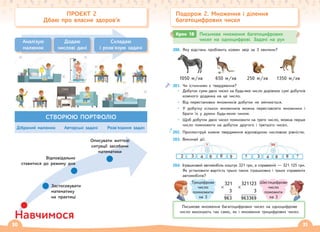 30 31
200. Яку відстань пробіжить кожен звір за 3 хвилини?
1050 м/хв 650 м/хв 250 м/хв 1350 м/хв
201. Чи істинними є твердження?
• Добуток суми двох чисел на будь-яке число дорівнює сумі добутків
кожного доданка на це число.
• Від перестановки множників добуток не змінюється.
• У добутку кількох множників можна переставляти множники і
брати їх у дужки будь-яким чином.
• Щоб добуток двох чисел помножити на третє число, можна перше
число помножити на добуток другого і третього чисел.
202. Проілюструй кожне твердження відповідною числовою рівністю.
203. Виконай дії.
204. Іграшковий автомобіль коштує 321 грн, а справжній — 321 125 грн.
Як установити вартість трьох таких іграшкових і трьох справжніх
автомобілів?
×
321
3
963
×
321123
3
963369
Крок 18 Письмове множення багатоцифрових
чисел на одноцифрові. Задачі на рух
Письмове множення багатоцифрових чисел на одноцифрове
число виконують так само, як і множення трицифрових чисел.
Подорож 2. Множення і ділення
багатоцифрових чисел
Трицифрове
число
помножити
на 3
Шестицифрове
число
поможити
на 3
ПРОЄКТ 2
Дбаю про власне здоров’я
Аналізую
малюнок
Додаю
числові дані
Складаю
і розв'язую задачі
СТВОРЮЮ ПОРТФОЛІО
Дібраний малюнок Авторські задачі Розв'язання задач
Навчимося
Описувати життєві
ситуації засобами
математики
Відповідально
ставитися до режиму дня
Застосовувати
математику
на практиці
 