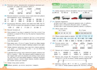 32 33
205. Розгляньте записи, прокоментуйте послідовність виконання дій і
встановіть, які цифри слід записати замість *.
×
13287
5
6*435
×
62723
4
250*92
×
116243
6
69*45*
×
235444
3
*06*32
206. Виконай множення та встанови, скільки знаків може мати добуток
багатоцифрового числа і одноцифрового.
20 · 9 100 · 9 3000 · 3 50 000 · 4 200 000 · 3
40 · 2 400 · 7 3000 · 9 20 000 · 4 500 000 · 2
207. Не виконуючи обчислень, поясни, чому серед чисел 2485, 156 773,
5679, 145 433 не можуть бути відповіді до поданих нижче добутків.
1239 · 2 2392 · 3 71 234 · 2 52 398 · 3
208. Виконай письмово дії.
209. Олесь рухався 2 год пішки зі швидкістю 4 км/год, а потім 3 год
автобусом зі швидкістю 60 км/год. Яку відстань подолав Олесь
за весь час?
210. Оля пройшла пів години зі швидкістю 70 м/хв, а потім проїхала
6 хв на електросамокаті зі швидкістю 200 м/хв. На скільки шлях
пішки був довшим?
211. Кішка долає шлях у 12 км за 3 години. За який час собака подолає
відстань у 32 км, якщо його швидкість перевищує швидкість кішки удвічі.
212. Знайди периметр трикутника, якщо одна його сторона дорівнює
5 см, друга — у 2 рази більша, а третя — на 3 см менша від
суми перших двох.
213. У фермера була ділянка землі прямокутної форми, довжина якої
850 м, а ширина — 300 м. Він вирішив зробити квадратний загін
для страусів. Для цього він розділив усю ділянку на дві частини
так, щоб одна з них мала форму квадрата з найбільш можливою
довжиною сторони. Скільки метрів паркану потрібно придбати
для огорожі загону для страусів?
214. Знайди площу решти ділянки.
Зобрази орнамент, що містить трикутники і квадрати.
215.
216. Знайди швидкість кожного автомобіля, якщо за 3 год він проїхав:
а) 240 км б) 150 км в) 210 км г) 360 км.
217. Продовж твердження.
а) Якщо хоча б один із множників дорівнює нулю, то добуток…
б) Якщо один із множників збільшити утричі, то добуток…
в) Якщо один із двох множників дорівнює одиниці, то добуток…
218. Збільш кожне число:
а) у 3 рази;
31 60 22 40 45 70
б) у 2 рази.
103 607 402 408 504 709
219. Обчисли значення виразів за зразком.
1120 · 4 = (112 · 10) · 4 = (112 · 4) · 10 = 448 · 10 = 4480
1410 · 2 2360 · 3 1500 · 4 2600 · 5 102 000 · 3 203 000 · 4
220. Розглянь записи і про-
коментуй послідовність
виконання дій.
221. Запишіть дії у стовпчик і знайдіть добутки.
1230 · 5 403000 · 2 44200 · 6 243500 · 4
30207 · 5 403201 · 2 143021 · 6 243505 · 4
222. Відстань між точками М і N дорівнює 25 cм, а відстань між
точками N і P на 95 см більша. Знайди довжину відрізка МР.
M N P
223. Довжина відрізка AВ = 12 345 м, а довжина відрізка
AС = 5432 м. Знайди довжину відрізка BC. Розглянь 2 випадки.
Крок 19 Множення багатоцифрового числа
на одноцифрове у випадку, коли
в множнику є нулі. Задачі на рух
(а · b) · c = (а · c) · b
×
2 1
7043
6
42258
0
0
×
3 3 2
40543
7
283801
×
1 1
230203
4
920812
 