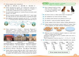 40 41
279. Запиши вирази кутом і виконай дії.
862 420 : 4 250 221 : 3 226 446 : 6 125 425 : 5
280. Новий фасувальний автомат для виробництва морозива за
2 год наповнює 34 500 ріжків, а старий за 3 години —
36 000 ріжків. Продуктивність якого автомата більша?
281. На скільки ріжків морозива за 1 хвилину більше виготовляє новий
автомат, ніж старий?
282. Місткість цистерни пожежної машини 2400 л. За 1 с насос подає
40 л води. За який час насос може викачати із цистерни всю воду?
283. Між турбазами прокладено маршрути: від А до В — 3, а від В до
С — 2. Скількома різними маршрутами можна пройти від А до С?
A
B
C
1
2
3
4
5
284. Перші університети в Україні — Київський, Львівський і
Харківський — було засновано у 1834, 1661, 1805 роках
відповідно. Студенти і сьогодні навчаються в цих університетах.
Скільки років існує кожен із цих університетів?
Київський
національний університет
імені Тараса Шевченка
Львівський
національний університет
імені Івана Франка
Харківський
національний університет
імені В. Н. Каразіна
285. Виконай дії. 23 м 45 см – 20 м 15 см 62 м 17 см + 2 м 34 см
286. Виконай дії. 26 см – 10 м 52 см 33 м 48 см + 105 м 68 см
287. Знайди довжину відрізка MN, якщо MK = 120 м, відрізок KP на
20 м менший, ніж відрізок MK, а відрізок PN у 2 рази менший,
ніж відрізок MK. Зроби малюнок. Скільки розв’язків має задача?
288. Шість сардельок рудий пес може
з’їсти за 3 хв, а чорний — за
2 хв. Скільки сардельок з’їдять
ці собаки разом за 1 хв?
289. За скільки хвилин ці собаки разом з’їдять 15 сардельок?
290. Які арифметичні дії можна виконати завжди?
291. Чи завжди можна виконати дію ділення на 2? А на 3?
292. Як поділити 1 грушу між двома подругами порівну?
293. Чотири товариші хочуть поділити порівну 3 яблука. Допоможи їм.
294. Повар попросив учня розкласти пиріжки порівну на 3 тарілки. Учень
виконав завдання, але повар залишився незадоволений. Чому?
295. Мрійниця хоче 23 льодяники поділити порівну на кожен день
тижня. Чи зможе вона це зробити?
Розв’язання. Щоб поділити 23 на 7, потрібно знайти таке число х,
для якого 7 · х = 23.
Такого натурального числа не існує, бо 7 · 3 = 21, а 7 · 4 = 28.
296. Поясніть, як виконали ділення з остачею. Порівняйте остачу і дільник.
Крок 24 Письмове ділення з остачею.
Задачі на спільну роботу
3 хв 2 хв
Остача завжди менша від дільника.
1498 : 4 = 374
(ост. 2)
2539 : 8 = 317
(ост. 3)
674 : 5 = 134
(ост. 4)
1 4 9 8 4
– 1 2 3 7 4
29
– 2 8
1 8
– 1 6
2
2 5 3 9 8
– 2 4 3 1 7
13
– 8
5 9
– 5 6
3
6 7 4 5
– 5 1 3 4
1 7
– 1 5
2 4
– 2 0
4
 