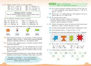 42 43
297. Знайдіть неповну частку чи остачу від ділення.
457 : 9 = __ (ост. 7) 282 : 7 = 40 (ост. _)
845 : 6 = __ (ост. 5) 559 : 5 = 111 (ост. _)
731 : 9 = __ (ост. 2) 361 : 3 = 120 (ост. _)
298. Чи правильно виконали ділення з остачею?
257 : 8 = 32 (ост. 1) 2127 : 4 = 531 (ост. 3)
330 : 6 = 55 (ост. 3) 7744 : 7 = 1105 (ост. 2)
549 : 5 = 109 (ост. 4) 81455 : 9 = 9050 (ост. 5)
299. Скільки кожного товару можна купити на 125 грн. Якою буде решта?
9грн 7грн
ǵȌȔȒȎ
8грн
6грн
300. Новий фасувальний автомат за 2 год наповнює 35 400 стаканчиків
морозива, а старий за 4 години — 49 200. Скільки стаканчиків морозива
наповнять ці фасувальні автомати за 1 год, працюючи разом?
301. За скільки годин, працюючи разом, ці автомати наповнять 90 000
стаканчиків морозива?
302. Одна поливальна система за 3 дні використала для поливу
24 120 л води, а друга — таку саму кількість води за 5 днів.
Яку кількість води використають ці поливальні системи за 3 дні,
працюючи разом?
303. Прочитай вислів Василя Сухомлинського і склади таблицю, в якій треба
відобразити кількість букв, які позначають голосні звуки, у цій цитаті.
Перевірка ділення з остачею.
Якщо до добутку неповної частки і дільника додати остачу,
то маємо отримати ділене.
304. За 2 шматки однакового мережива заплатили 150 грн. Яка ціна
1 м такого мережива, якщо довжина першого — 120 см, а
другого — 80 см?
305. Рівність 39 · 77 = 3003 правильна. Чому дорівнює частка від
ділення 3003 на 77? А 3003 на 39?
306. Як зміниться частка, якщо:
а) ділене збільшити удвічі, а дільник не змінювати;
б) дільник збільшити втричі, а ділене не змінювати;
в) ділене і дільник збільшити у 5 разів?
307. З’ясуйте на конкретних числах, як зміниться частка, якщо ділене
збільшити у 4 рази, а дільник збільшити у 2 рази.
308. Чи може остача від ділення числа 987 654 на 3 дорівнювати 7? А 4?
309. Чому дорівнює частка а : b, якщо 12 345 · b = а?
310. Установи, яка з фігур має найбільшу площу, а яка — найменшу.
311. Які із чисел 7, 17, 31, 51 задовольняють умову?
10 · х + 93  500 100 · х – 10 · х  0
100 · х + 291  500 30 · х – 100  410
312. Склади задачі за малюнком і розв’яжи їх.
? ?
?
–
· ·
10 20
? ?
?
+
: :
6 3
Крок 25 Задачі і дослідження.
Задачі на пропорційне ділення
«Виховуй у собі Людину — ось що найголовніше!
Інженером можна стати за п’ять років, учитися на
людину треба все життя».
 