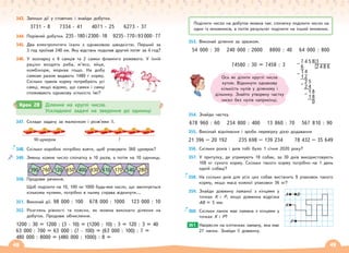 48 49
343. Запиши дії у стовпчик і знайди добутки.
3731 · 8 7334 · 41 4071 · 25 6273 · 37
344. Порівняй добутки. 235 · 180 і 2300 · 18 9235 · 770 і 93 000 · 77
345. Два електропотяги їхали з однаковою швидкістю. Перший за
3 год проїхав 240 км. Яку відстань подолав другий потяг за 4 год?
346. У зоопарку є 6 самців та 2 самки фламінго рожевого. У їхній
раціон входять риба, м’ясо, яйця,
комбікорм, морква тощо. На добу
самкам разом видають 1480 г корму.
Скільки грамів корму потребують усі
самці, якщо відомо, що самки і самці
споживають однакову кількість їжі?
347. Склади задачу за малюнком і розв’яжи її.
90 цукерок ?
348. Скільки коробок потрібно взяти, щоб упакувати 360 цукерок?
349. Зменш кожне число спочатку в 10 разів, а потім на 10 одиниць.
350. Продовж речення.
Щоб поділити на 10, 100 чи 1000 будь-яке число, що закінчується
кількома нулями, потрібно в ньому справа відкинути….
351. Виконай дії. 98 000 : 100 678 000 : 1000 123 000 : 10
352. Розглянь рівності та поясни, як можна виконати ділення на
добуток. Продовж обчислення.
1200 : 30 = 1200 : (3 · 10) = (1200 : 10) : 3 = 120 : 3 = 40
63 000 : 700 = 63 000 : (7 · 100) = (63 000 : 100) : 7 =
480 000 : 8000 = (480 000 : 1000) : 8 =
353. Виконай ділення за зразком.
54 000 : 30 240 000 : 2000 8800 : 40 64 000 : 800
74580 : 30 = 7458 : 3
354. Знайди частку.
678 960 : 60 234 800 : 400 13 860 : 70 567 810 : 90
355. Виконай віднімання і зроби перевірку дією додавання
21 396 – 20 192 235 698 – 139 234 78 432 – 35 649
356. Скільки років і днів тобі було 1 січня 2020 року?
357. У притулку, де утримують 18 собак, за 30 днів використовують
108 кг сухого корму. Скільки такого корму потрібно на 1 день
одній собаці?
358. На скільки днів для усіх цих собак вистачить 9 упаковок такого
корму, якщо маса кожної упаковки 36 кг?
359. Знайди довжину ламаної з кінцями у
точках К і Р, якщо довжина відрізка
АВ = 5 мм.
360. Скільки ланок має ламана з кінцями у
точках К і Р?
Накресли на клітинках ламану, яка має
27 ланок. Знайди її довжину.
361.
Крок 28 Ділення на круглі числа.
Ускладнені задачі на зведення до одиниці
Поділити число на добуток можна так: спочатку поділити число на
один із множників, а потім результат поділити на інший множник.
Ось як ділити круглі числа
кутом. Відкинути однакову
кількість нулів у діленому і
дільнику. Знайти утворену частку
чисел без нулів наприкінці.
P
K
А В
7 4 5 8 3
– 6 2 4 8 6
1 4
– 1 2
2 5
– 2 4
1 8
– 1 8
0
390 120 400 610 540
760 650 930 170 280
 