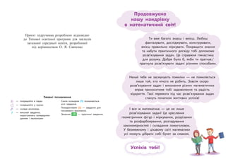 Успіхів тобі!
Ти вже багато знаєш і вмієш. Любиш
фантазувати, досліджувати, конструювати,
вмієш правильно міркувати. Покращити знання
та набути практичного досвіду тобі допоможе
розв’язування задач. Це справжня гімнастика
для розуму. Добре було б, якби ти прагнув/
прагнула розв’язувати задачі різними способами.
Нехай тебе не засмучують помилки — не помиляється
лише той, хто нічого не робить. Зовсім скоро
розв’язування задач і виконання різних математичних
вправ приноситиме тобі задоволення та радість
відкриття. Твої перемоги під час розв’язування задач
стануть початком життєвих успіхів!
І все ж математика — це не лише
розв’язування задач! Це креслення
геометричних фігур і міркування, розрізання
та розфарбовування, розгадування
закономірностей і складання ломиголовок.
У безмежному і цікавому світі математики
усі можуть дібрати собі букет за смаком.
Продовжуємо
нашу мандрівку
в  математичний світ!
— попрацюйте в парах
— попрацюйте у групах
— склади розповідь
— виконай завдання,
користуючись попередніми
даними і малюнками
Синім кольором (1) позначаються
усні завдання.
Помаранчевим (2) — завдання для
письмового виконання.
Зеленим (3) — практичні завдання.
Умовні позначення
матики
атики
ма
а
аком.
ɉɪɨɽɤɬ ɩɿɞɪɭɱɧɢɤɚ ɪɨɡɪɨɛɥɟɧɨ ɜɿɞɩɨɜɿɞɧɨ
ɞɨ Ɍɢɩɨɜɨʀ ɨɫɜɿɬɧɶɨʀ ɩɪɨɝɪɚɦɢ ɞɥɹ ɡɚɤɥɚɞɿɜ
ɡɚɝɚɥɶɧɨʀ ɫɟɪɟɞɧɶɨʀ ɨɫɜɿɬɢ ɪɨɡɪɨɛɥɟɧɨʀ
ɩɿɞ ɤɟɪɿɜɧɢɰɬɜɨɦ Ɉ ə ɋɚɜɱɟɧɤɨ
 