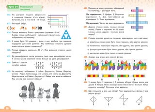 58 59
432. На діаграмі подано результати
з плавання брасом п’яти дівчат.
Установи, хто з них посів І і ІІ місця.
433. Розгадай ребус.
С
С3ж Р1а Мі100
434. Площа великого білого трикутника дорівнює 4 см2
.
Знайди площу найбільшого і найменшого трикутників,
зображених на малюнку.
435. У мами було 50 цукерок, і вона з них зробила три однакові
подарунки для своїх донечок. Яку найбільшу кількість цукерок
може містити кожен подарунок?
436. Площа квадрата дорівнює 25 м2
. Яка довжина сторони цього
квадрата?
437. До двоцифрового числа дописали таке саме двоцифрове число.
У скільки разів отримане число більше за дане двоцифрове?
438. Замість * постав
потрібні цифри.
439. На малюнку зображено 5 собак: Джульєтта, Лайма, Маркіза,
Сніжок і Чарлі. Лайма вища, ніж Сніжок, але нижча за Джульєтту.
Маркіза вища за Сніжка, Джульєтту і Лайму, але вона не найвища.
Яку кличку має кожний собака?
1. 2. 3. 4. 5.
Крок 34 Розвивальні
завдання
440. Перенеси в зошит кросворд, зображений
на малюнку, і розгадай його.
По горизонталі. 2. Цифра. 3. Результат
віднімання. 4. Дія, протилежна до
віднімання. 5. Знак віднімання.
По вертикалі. Число, від якого віднімають.
441. Дідусю стільки років, скільки місяців
онучці. Разом з онучкою їм 65 років.
Скільки років дідусю і скільки років
онучці?
442. Склади розклад уроків на пятницю, враховуючи, що в цей день:
а) українська мова може бути лише першим, або другим уроком;
б) математика може бути першим, або другим, або третім уроком;
в) фізкультура може бути лише другим, або третім уроком.
г) мистецтво може бути лише останнім уроком.
443. Знайди вид згори для кожної фігури.
444. У ящику було 3 червоних і 3 зелених яблука. Олена взяла для
друзів 4 яблука. Якого кольору вони могли бути? Скільки яблук
кожного кольору? Розглянь різні варіанти.
445. Що спільного у всіх цих фігур? Чим відрізняється фігура 4 від
решти фігур?
1
5
2
6
3
7
4
8
1 2 3 4
1
2
3
4
5
0
Іра
Оля
Ася
Єва
Мія
4 5 6 7 8 с
– 6 * 8 *
* 8 * 4
1 8 5 6
+ 5 9 * 4 3
4 * 8 * 4
* 9 * 2 *
 