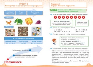 60 61
446. На які дві групи можна поділити задані математичні символи?
33 + 75 : – 0 19 ·
447. Скільки дій у кожному виразі? Назви їх.
61 + 320 : 8 20 · 30 + 120 : 6
108 – (80 : 10 + 15 · 4) 280 : 7 – 16
448. Пригадай порядок дій і знайди значення кожного виразу.
Якщо вираз містить дужки, то виконують:
1) спочатку дію у дужках ( ) ;
2) потім множення та ділення : ;
3) а потім — додавання і віднімання + –
у тому порядку, у якому вони записані.
449. Склади вирази до кожної задачі і дай відповідь на запитання.
1) Діана сплела вінок із польових ромашок, волошок і маків. Скільки
всього квітів у вінку, якщо ромашок 10, волошок — на 5 більше, ніж
ромашок, а маків у 5 разів менше, ніж волошок і ромашок разом?
2) Привезли 2 контейнери динь, по 25 кг у кожному, і 5 контейнерів
кавунів, по 30 кг у кожному. У скільки разів менше привезли динь,
ніж кавунів?
3) За 3 однакові акваріумні рибки заплатили 180 грн. Скільки
коштуватимуть 5 таких рибок?
Крок 35 Числові вирази. Обчислення значень
числових виразів. Порядок дій
Подорож 3
Вирази. Рівності. Нерівності
ПРОЄКТ 3
Мейкерство на основі згинання і розрізання
Аналізую
зображення
Готую
засоби
Виготовляю
об'єкт
СТВОРЮЮ ПОРТФОЛІО
Створений предмет
або його фото
Опис послідов-
ності дій
Засоби, потрібні
для виготовлення
Якщо два або більше чисел
сполучити знаками дій (+, –, ·, :),
то утвориться числовий вираз.
Одне число також
вважають виразом.
Печворк
Навчимося
Застосовувати математику
Оперувати геометричними фігурами,
використовувати їхні властивості
Орігамі
 