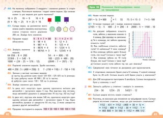 62 63
450. На малюнку зображено 3 квадрати і значення довжин їх сторін
у метрах. Розгляньте малюнок і подані нижче вирази. Що означає
кожен із цих виразів для цього малюнка?
16 + 25 16 – 9 16 + 9
(9 + 16) – 25 9 + 25 + 16
451. Склади вираз, за допомогою якого
можна знайти периметр многокутника,
кожна сторона якого дорівнює
200 см. Знайди його значення.
452. Продовж подані
обчислення.
453. Знайдіть значення
виразів.
64 056 : 8 + 200
33369 : 3 – 540 · 9
1000 – (34 · 25 – 576 : 12)
54 · 4 – 800 : 10
100 · (225 + 480 : 20)
(2849 : 7 – 287) : 12
454. Порівняй значення виразів. Зроби висновок.
400 + 250 : 5 і (400 + 250) : 5 7 · (150 + 110) і 7 · 150 + 110
455. Запиши у вигляді числових виразів:
а) частку від ділення суми чисел 125 435 і 125 425 на їх різницю;
б) суму добутку чисел 40 980 і 20 та їх частки;
в) добуток суми чисел 130 і 120 на їх різницю.
456. Знайди значення цих виразів.
457. Із двох міст назустріч один одному одночасно виїхали два
автомобілі і зустрілися через 3 год. Яка відстань між містами,
якщо автомобілі рухалися зі швидкостями 76 км/год і 82 км/год?
458. Із двох міст, відстань між якими 540 км, одночасно назустріч один
одному виїхали два автомобілі і зустрілися через 4 год. Один
автомобіль рухався зі швидкістю 65 км/год. З якою швидкістю
рухався другий автомобіль?
459. Продовж послідовність виразів. 100 + 50 100 + 100 100 + 150
460. Назви числові вирази.
(301 – 1) · 3 = 900
1
2
+ 1 55 75 : 5  15 · 3 7 + 5 · 100
461. Установи порядок дій і знайди значення виразів.
(2105 – 5) · 5 400 · 2 + 200 · 4 2000 : 5 – 1100 : 10
462. На діаграмі зображено кількість
голів, забитих у змаганнях кожною із
4 команд. Дай відповіді на запитання.
а) Чи є команди, які забили однакову
кількість голів?
б) Яка найбільша кількість забитих
голів? А найменша? У яких команд?
в) Яка команда забила удвічі більше
голів, ніж інша? Скільки є таких пар?
г) Яка команда забила на 10 голів
більше, ніж інша? Скільки є таких пар?
д) Скільки усього голів забили під час цих змагань?
463. Сформулюй своє питання за діаграмою для однокласників.
464. У спортивних змаганнях брало участь12 команд. У кожній команді
було по 20 осіб. Скільки всього осіб брали участь у змаганнях?
465. Для 240 екскурсантів підготували 8 автобусів. Скільки екскурсантів
було у кожному з них?
466. Запишіть добутки у стовпчик і знайдіть їх значення.
234 · 56 1234 · 25 54321 · 12
467. Скільки рядків містить кожен стовпчик?
468. Розглянь, як виконали дію множення на трицифрове число. Скільки
рядків міститиме стовпчик, якщо цю дію виконати стовпчиком?
1152 · 431 = 1152 · (400 + 30 + 1) =
= 1152 · 400 + 1152 · 30 + 1152 · 1 =
= 460 800 + 34 560 + 1152 = 496 512
9 · 9 + 7 = 88
9 · 98 + 6
9 · 987 + 5
9 · 9876 + 4
9 · 98765 + 3
9 · 1 + 2 = 11
9 · 12 + 3
9 · 123 + 4
9 · 1234 + 5
9 · 12345 + 6
Крок 36 Множення багатоцифрових чисел
на трицифрове
3 5 4
Номер команди
Кількість
забитих
голів
14
13
12
11
10
9
8
7
6
5
4
3
2
1
1 2 3 4 5 6 7 8 9 10
 