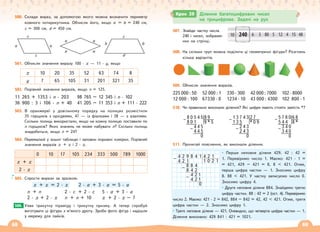 68 69
500. Склади вираз, за допомогою якого можна визначити периметр
кожного чотирикутника. Обчисли його, якщо а = b = 240 cм,
c = 300 cм, d = 450 cм.
501. Обчисли значення виразу 100 · х — 11 · у, якщо
х 10 20 35 52 63 74 8
у 7 65 105 31 201 321 35
502. Порівняй значення виразів, якщо п = 125.
11 265 + 1353 і п · 203 98 765 – 12 345 і п · 102
36 900 : 3 і 106 · п + 40 41 205 – 11 353 і п + 111 · 222
503. В оранжереї у довільному порядку на полицях розмістили
35 горщиків з орхідеями, 47 — із фіалками і 38 — з азаліями.
Скільки полиць використали, якщо на кожну полицю поставили по
п горщиків? Яких значень не може набувати п? Скільки полиць
знадобиться, якщо п = 24?
504. Перемалюй у зошит таблицю і заповни порожні комірки. Порівняй
значення виразів х + х і 2 · х.
0 10 17 105 234 333 500 789 1000
х + х
2 · х
505. Спрости вирази за зразком.
х + х = 2 · х 2 · а + 3 · а = 5 · а
п + п 2 · с + 2 · с 5 · а + 3 · а
2 · х + 2 · х п + п + 10 х + 2 · х – 7
Уяви трикутну піраміду і трикутну призму. А тепер спробуй
виготувати ці фігури з м’якого дроту. Зроби фото фігур і надішли
у мережу для лайків.
506.
507. Знайди частку числа
240 і чисел, зображе-
них на стрічці.
508. На скільки груп можна поділити ці геометричні фігури? Розглянь
кілька варіантів.
509. Обчисли значення виразів.
225 000 : 50 52 000 : 1 330 · 300 42 000 : 7000 102 · 8000
12 000 : 100 67330 · 0 1234 · 10 43 000 : 4300 102 800 · 1
510. Чи правильно виконали ділення? Які цифри мають стояти замість *?
511. Прочитай пояснення, як виконали ділення.
• Перше неповне ділене 429. 42 : 42 =
1. Перевіримо число 1. Маємо: 421 · 1 =
= 421, 429 – 421 = 8, 8  421. Отже,
перша цифра частки — 1. Зносимо цифру
8. 88  421. У частку записуємо число 0.
Зносимо цифру 4.
• Друге неповне ділене 884. Знайдемо третю
цифру частки. 88 : 42 = 2 (ост. 4). Перевіримо
число 2. Маємо: 421 · 2 = 842, 884 – 842 = 42, 42  421. Отже, третя
цифра частки — 2. Зносимо цифру 1.
• Третє неповне ділене — 421. Очевидно, що четверта цифра частки — 1.
Ділення виконано: 429 841 : 421 = 1021.
Крок 39 Ділення багатоцифрових чисел
на трицифрове. Задачі на рух
10 6 3 5 4 15 48
12
80
240
8 0 5 4 5 8 9
– 8 0 1 9 * 5
4 4 5
– 4 4 5
0
1 3 7 4 3 2 7
– 1 3 5 * 0 9
2 4 3
– 2 4 3
0
5 7 8 0 6 8
– 5 4 4 8 *
3 4 0
– 3 4 0
0
а
а
а
а
b b
с
d
а
с
с
а
4 2 9 8 4 1 4 2 1
– 4 2 1 1 0 2 1
8 8 4
– 8 4 2
4 2 1
– 4 2 1
0
 