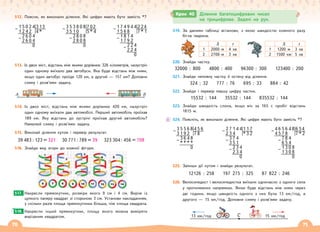 70 71
512. Поясни, як виконали ділення. Які цифри мають бути замість *?
513. Із двох міст, відстань між якими дорівнює 326 кілометрів, назустріч
один одному виїхало два автобуси. Яка буде відстань між ними,
якщо один автобус проїде 120 км, а другий — 157 км? Доповни
схему і розв’яжи задачу.
А Б
514. Із двох міст, відстань між якими дорівнює 420 км, назустріч
один одному виїхали два автомобілі. Перший автомобіль проїхав
189 км. Яку відстань до зустрічі проїхав другий автомобіль?
Намалюй схему і розв’яжи задачу.
515. Виконай ділення кутом і перевір результат.
39 483 : 123 = 321 30 771 : 789 = 39 323 304 : 456 = 708
516. Знайди вид згори до кожної фігури.
Накресли прямокутник, розміри якого 9 см і 4 см. Виріж із
цупкого паперу квадрат зі стороною 3 см. Установи накладанням,
у скільки разів площа прямокутника більша, ніж площа квадрата.
Накресли інший прямокутник, площу якого можна виміряти
вирізаним квадратом.
517.
518.
519. За даними таблиці встанови, з якою швидкістю кожного разу
бігла тварина.
S t S t
1 2000 м 4 хв 1 1200 м 3 хв
2 2700 м 3 хв 2 1500 км 5 хв
520. Знайди частку.
32000 : 800 4800 : 400 96300 : 300 123400 : 200
521. Знайди неповну частку й остачу від ділення.
324 : 32 777 : 76 695 : 33 884 : 42
522. Знайди і перевір першу цифру частки.
15532 : 144 35532 : 144 835532 : 144
523. Знайди швидкість слона, якщо він за 165 с пробіг відстань
1815 м.
524. Поясніть, як виконали ділення. Які цифри мають бути замість *?
525. Запиши дії кутом і знайди результат.
12126 : 258 197 275 : 325 87 822 : 246
526. Велосипедист і велосипедистка виїхали одночасно з одного села
у протилежних напрямках. Якою буде відстань між ними через
дві години, якщо швидкість одного з них була 13 км/год, а
другого — 15 км/год. Доповни схему і розв’яжи задачу.
Крок 40 Ділення багатоцифрових чисел
на трицифрове. Задачі на рух.
2 7 1 4 4 1 1 7
– 2 3 4 * 3 2
3 7 4
– 3 5 1
2 3 4
– 2 3 4
0
3 5 5 6 8 4 5 6
– 3 1 9 2 7 8
3 6 4 8
– * * * *
0
1 5 0 2 4 3 13
– 1 2 4 2 4 *
2 6 0 4
– 2 6 0 4
0
3 5 3 8 0 8 7 02
– 3 5 1 0 5 * 4
2 8 0 8
– 2 8 0 8
0
1 7 4 9 4 4 2 24
– 1 5 6 8 7 * 1
1 8 1 4
– 1 7 9 2
2 2 4
– 2 2 4
0
4 6 5 6 4 8 6 54
– 4 5 7 8 7 * 2
7 8 4
– 6 5 4
1 3 0 8
– 1 3 0 8
0
C
13 км/год 15 км/год
 