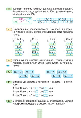 11
39 	Допиши числову «змійку» до краю аркуша в зошиті.
Рухаючись угору, додавай число 200; рухаючись униз,
віднімай число 100.
100
+200 –100
100 200 300
40 	Виконай дії в числових колонах. Пам’ятай, що остан-
нє число в кожній колоні має дорівнювати першому
числу.
1 5 4
3
1 5 2
4 6 0
x
+
–
2 1 6
3
1 5 2
2 8 0
x
–
–
1 6 5
6
2 5 7
5 5 8
x
–
–
2 5 8
3
6 1 9
1 0 3
x
–
+
41 	Олеся купила 4 повітряні кульки за 2 гривні. Скільки
гривень знадобиться Олесі, щоб купити 6 таких ку-
льок?
42 	 70 • 4 30 • 2
8 • 90 90 • 5
20 • 8 8 • 30
40 • 9 60 • 7
43 	Виконай дії окремо з гривнями й окремо — з копій-
ками.
1 грн 10 коп. • 2 = грн коп.
2 грн 10 коп. • 4 = грн коп.
2 грн 30 коп. • 3 = грн коп.
44 	У чотирьох однакових ящиках 52 кг помідорів. Скільки
кілограмів помідорів у восьми таких ящиках?
 