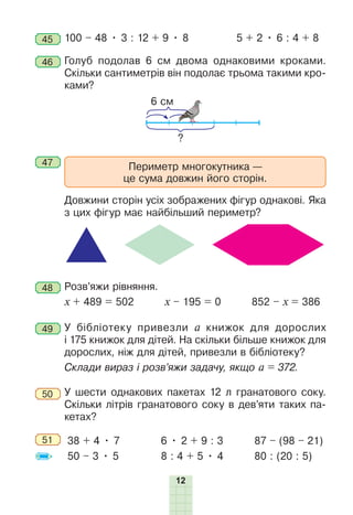 12
45 100 – 48 • 3 : 12 + 9 • 8 5 + 2 • 6 : 4 + 8
46 Голуб подолав 6 см двома однаковими кроками.
Скільки сантиметрів він подолає трьома такими кро-
ками?
6 см
?
47 Периметр многокутника —
це сума довжин його сторін.
Довжини сторін усіх зображених фігур однакові. Яка
з цих фігур має найбільший периметр?
48 Ðозв’яжи рівняння.
х + 489 = 502 х – 195 = 0 852 – х = 386
49 У бібліотеку привезли а книжок для дорослих
і 175 книжок для дітей. На скільки більше книжок для
дорослих, ніж для дітей, привезли в бібліотеку?
Склади вираз і розв’яжи задачу, якщо а = 372.
50 У шести однакових пакетах 12 л гранатового соку.
Скільки літрів гранатового соку в дев’яти таких па-
кетах?
51 38 + 4 • 7
50 – 3 • 5
6 • 2 + 9 : 3
8 : 4 + 5 • 4
87 – (98 – 21)
80 : (20 : 5)
 