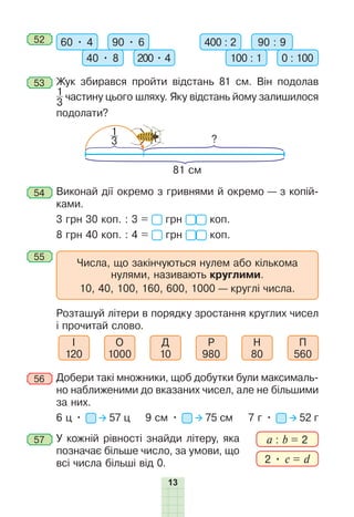 13
52 60 • 4 90 • 6
40 • 8 200 • 4
400 : 2 90 : 9
100 : 1 0 : 100
53 Жук збирався пройти відстань 81 см. Він подолав
1
3
частину цього шляху. Яку відстань йому залишилося
подолати?
?
81 см
1
3
54 Виконай дії окремо з гривнями й окремо — з копій-
ками.
3 грн 30 коп. : 3 = грн коп.
8 грн 40 коп. : 4 = грн коп.
55
Числа, що закінчуються нулем або кількома
нулями, називають круглими.
10, 40, 100, 160, 600, 1000 — круглі числа.
Ðозташуй літери в порядку зростання круглих чисел
і прочитай слово.
І
120
О
1000
Д
10
Ð
980
Н
80
П
560
56 Добери такі множники, щоб добутки були максималь-
но наближеними до вказаних чисел, але не більшими
за них.
6 ц • 57 ц 9 см • 75 см 7 г • 52 г
57 У кожній рівності знайди літеру, яка
позначає більше число, за умови, що
всі числа більші від 0.
a : b = 2
2 • c = d
 