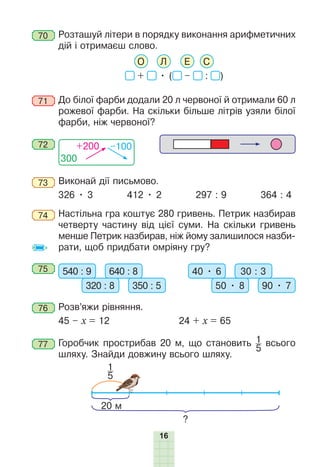 16
70 Ðозташуй літери в порядку виконання арифметичних
дій і отримаєш слово.
О Л Е С
+ • ( – : )
71 До білої фарби додали 20 л червоної й отримали 60 л
рожевої фарби. На скільки більше літрів узяли білої
фарби, ніж червоної?
300
+200 –100
72
73 Виконай дії письмово.
326 • 3 412 • 2 297 : 9 364 : 4
74 Настільна гра коштує 280 гривень. Петрик назбирав
четверту частину від цієї суми. На скільки гривень
менше Петрик назбирав, ніж йому залишилося назби-
рати, щоб придбати омріяну гру?
75 540 : 9 640 : 8
320 : 8 350 : 5
40 • 6 30 : 3
50 • 8 90 • 7
76 Ðозв’яжи рівняння.
45 – х = 12 24 + х = 65
77 Горобчик прострибав 20 м, що становить 1
5
всього
шляху. Знайди довжину всього шляху.
20 м
?
1
5
 