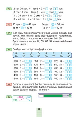 17
78 	(2 грн 20 коп. + 1 грн) • 3 = грн коп. 
(8 грн 10 коп. – 6 грн) • 4 = грн коп.
(1 м 39 см + 1 м 10 см) • 2 = м см
(8 м 46 см – 5 м 16 см) • 3 = м см
79 	13 грн • 49 грн		 14 дм • 50 дм
15 м • 49 м 12 кг • 40 кг
80 	Для будь-якого некруглого числа можна вказати два
круглі, між якими воно розташоване. Наприклад,
число 56 розташоване між числами 50 і 60.
	 До кожного з чисел 14, 39, 67, 91 назви найближчі
круглі числа.
81 	Знайди частки і розшифруй слова.
В
20
И
30
Д
40
О
50
Р
60
Т
70
Е
80
К
90
360 : 9 =
270 : 9 =
810 : 9 =
630 : 9 =
450 : 9 =
540 : 9 =
630 : 7 =
120 : 6 =
150 : 5 =
280 : 4 =
150 : 3 =
180 : 2 =
320 : 8 =
640 : 8 =
480 : 8 =
160 : 2 =
160 : 8 =
400 : 8 =
82 	Десять літрів білої фарби змішали із зеленою й от-
римали 50 л салатової фарби. У скільки разів більше
узяли зеленої фарби, ніж білої?
220
+200 –100
83
 