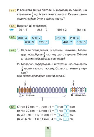 18
84 	Із великого ящика дістали 12 шоколадних зайців, що
становило
1
5
від їх загальної кількості. Скільки шоко-
ладних зайців було в цьому ящику?
85 	Виконай дії письмово.
136 • 6 253 • 3 694 : 2 354 : 6
86 	 840 : 4 560 : 7
630 : 3 120 : 6
810 : 9 280 : 4
420 : 7 150 : 5
87 	1) 
Паркан складається із восьми штахетин. Госпо-
дар пофарбував
1
4
частину цього паркану. Скільки
штахетин пофарбував господар?
	 2) 
Господар пофарбував 8 штахетин, що становить
1
4
частину всього паркану. Скільки штахетин у пар-
кані?
	 Яка схема відповідає кожній задачі?
?
8 штахетин 8 штахетин
1
4
1
4
88 	(7 грн 80 коп. + 1 грн) : 4 = грн коп.
(9 грн 30 коп. – 6 грн) : 3 = грн коп.
(5 м 31 см + 1 м 11 см) : 2 = м см
(8 м 26 см – 4 м 14 см) : 4 = м см
 