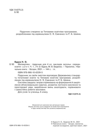 Охороняється законом про авторське право.
Жодна частина цього видання не може бути відтворена
в будь-якому вигляді без дозволу видавництва.
© Будна Н. О., Беденко М. В., 2021
© 
Навчальна книга – Богдан, виключна
ліцензія на видання, оригінал-макет, 2021
ISBN 978-966-10-6339-5
Будна Н. О.
Б 90		 Математика : підручник для 4 кл. закладів загальн. середн.
освіти : у 2-х ч. Ч. 1. / Н. О. Будна, М. В. Беденко. — Тернопіль : Нав­
чальна книга – Богдан, 2021. — 144 с. : іл.
ISBN 978-966-10-6339-5
Підручник за своїм змістом відповідає Державному стандар-
ту початкової освіти та Типовèì освітніì програмàì, розроб­
ленèì під керівництвом О. Я. Савченко òà Ð. Á. Øèÿíà.
Система завдань і вправ спрямована на формування й закріп­
лення обчислювальних навичок, розвиток логічного мислення та
просторової уяви, вироблення вмінь аналізувати, порівнювати
і самостійно робити висновки.
Для учнів та учениць 4 класу.
УДК 51(075.2)
УДК 51(075.2)
Б 90
Ï³äðó÷íèê ñòâîðåíî çà Òèïîâèìè îñâ³òí³ìè ïðîãðàìàìè,
ðîçðîáëåíèìè ï³ä êåð³âíèöòâîì Î. ß. Ñàâ÷åíêî òà Ð. Á. Øèÿíà.
 