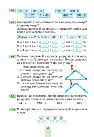 20
96 	 80 • 2 30 • 5
6 • 70 3 • 40
260 : 2 320 : 8
490 : 7 540 : 9
97 	Пригадай! Скільки сантиметрів в одному дециметрі?
в одному метрі?
	 Запиши величини за зразком і підкресли найбільше
серед цих числових значень.
Зразок. 7 м 2 дм 5 см = (700 + 20 + 5) см = 725 см
3 м 8 дм 2 см = ( + + ) см = см
9 м 1 дм 1 см = ( + + ) см = см
5 м 4 дм 3 см = ( + + ) см = см
98 	Хлопчик подолав 8 сходинок угору за 4 секунди,
а вниз — за 2 секунди. На скільки більше сходинок
за секунду він прохо­
див униз, ніж угору?
План розв’язування
	 1) 
Скільки сходинок за секунду
хлопчик проходив угору?
	 2) 
Скільки сходинок за секунду
хлопчик проходив униз?
	 3) 
На скільки більше сходинок за
секунду він проходив униз, ніж
угору?
99 	Виконай дії письмово. Зроби висновок, чи залежить
результат ділення від зміни одного з компонентів.
124 : 2 218 : 2 645 : 3 645 : 5
100 	Розташуй літери в порядку виконання дій і отримаєш
слово.
Д А В О
• – ( : + )
 