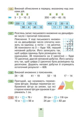 22
105 	Виконай обчислення в порядку, вказаному над зна-
ками дій.
1 3 2 		 3 2 1
5 • 3 – 10 : 2 		 200 – (45 – 45 : 9)
106 	 230 • 3 120 • 5
90 • 4 40 • 10
450 • 2 20 • 8
11 • 7 30 • 6
107 	Розглянь запис письмового множення на двоцифро-
ве число і прочитай пояснення.
	Пояснення. У ході письмового множен-
ня на двоцифрове число спочатку мно-
жать на одиниці, а потім — на десятки.
36 помножити на 3 — буде 108, перший
неповний добуток. Його записують так,
щоб цифра одиниць була розміщена під
одиницями. 36 помножити на 2 (десятки) — буде
72 (десятки), другий неповний добуток. Його запису-
ють так, щоб цифра 2 (десятки) була розміщена під
десятками. Додають неповні добутки й отримують
остаточний результат — 828.
108 	Виконай множення з поясненням.
34 • 26 41 • 19 52 • 18 17 • 14
109 	Пригадай, що називають периме-
тром фігури­
. Знайди периметри зо-
бражених фігур за умови, що всі
сторони кожної фігури однакові й до-
рівнюють 1 см.
110 	12 г • 76 г		 39 грн • 118 грн
10 м • 56 м 24 дм • 82 дм
36
23
108
828
72
 