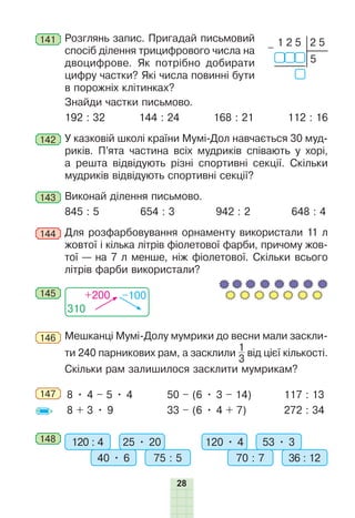 28
141 	Розглянь запис. Пригадай письмовий
спосіб ділення трицифрового числа на
двоцифрове. Як потрібно добирати
цифру частки? Які числа повинні бути
в порожніх клітинках?
	 Знайди частки письмово.
192 : 32 144 : 24 168 : 21 112 : 16
142 	У казковій школі країни Мумі-Дол навчається 30 муд­
риків. П’ята частина всіх мудриків співають у хорі,
а решта відвідують різні спортивні секції. Скільки
мудриків відвідують спортивні сек­
ції?
143 	Виконай ділення письмово.
845 : 5 654 : 3 942 : 2 648 : 4
144 	Для розфарбовування орнаменту використали 11 л
жовтої і кілька літрів фіолетової фарби, причому жов-
тої — на 7 л мен­
ше, ніж фіолетової. Скільки всього
літрів фарби використали?
310
+200 –100
145
146 	Мешканці Мумі-Долу мумрики до весни мали заскли-
ти 240 парникових рам, а засклили
1
3
від цієї кількості.
Скільки рам залишилося засклити мумрикам?
147 	 8 • 4 – 5 • 4
8 + 3 • 9
50 – (6 • 3 – 14)
33 – (6 • 4 + 7)
117 : 13
272 : 34
148 	 120 : 4 120 • 4
25 • 20 53 • 3
40 • 6 70 : 7
75 : 5 36 : 12
1 2 5
5
2 5
–
 