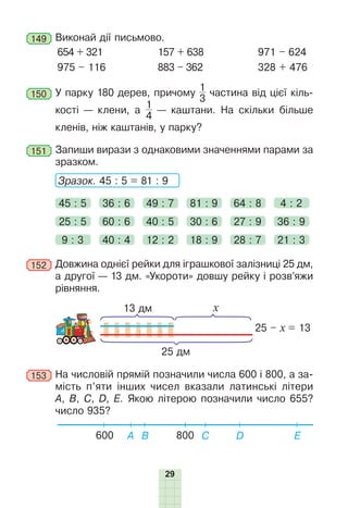 29
149 	Виконай дії письмово.
654 + 321
975 – 116
157 + 638
883 – 362
971 – 624
328 + 476
150 	У парку 180 дерев, причому
1
3
частина від цієї кіль­
кості — клени, а
1
4
— каштани. На скільки більше
кленів, ніж каштанів, у парку?
151 	Запиши вирази з однаковими значеннями парами за
зразком.
	 Зразок. 45 : 5 = 81 : 9
45 : 5 36 : 6 49 : 7 81 : 9 64 : 8 4 : 2
9 : 3 40 : 4 12 : 2 18 : 9 28 : 7 21 : 3
25 : 5 60 : 6 40 : 5 30 : 6 27 : 9 36 : 9
152 	Довжина однієї рейки для іграшкової залізниці 25 дм,
а другої — 13 дм. «Укороти» довшу рейку і розв’яжи
рівняння.
13 дм
25 дм
25 – х = 13
х
153 	На числовій прямій позначили числа 600 і 800, а за-
мість п’яти інших чисел вказали латинські літери
А, B, C, D, Е. Якою літерою позначили число 655?
число 935?
600 A B C Е
D
800
 