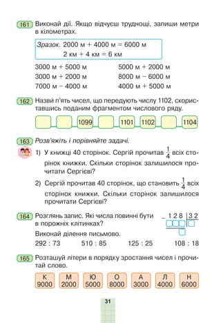 31
161 	Виконай дії. Якщо відчуєш труднощі, запиши метри
в кілометрах.
	
Зразок. 2000 м + 4000 м = 6000 м
2 км + 4 км = 6 км
3000 м + 5000 м	 5000 м + 2000 м
3000 м + 2000 м	 8000 м – 6000 м
7000 м – 4000 м	 4000 м + 5000 м
162 	Назви п’ять чисел, що передують числу 1102, скорис-
тавшись поданим фрагментом числового ряду.
1102 1104
1099 1101
163 	Розв’яжіть і порівняйте задачі.
	 1) 
У книжці 40 сторінок. Сергій прочитав
1
4
всіх сто-
рінок книжки. Скільки сторінок залишилося про-
читати Сергієві?
	 2) 
Сергій прочитав 40 сторінок, що становить
1
4
всіх
сторінок книжки. Скільки сторінок залишилося
прочитати Сергієві?
164 	Розглянь запис. Які числа повинні бути
в порожніх клітинках?
	 Виконай ділення письмово.
292 : 73 510 : 85 125 : 25 108 : 18
165 	Розташуй літери в порядку зростання чисел і прочи-
тай слово.
К
9000
М
2000
Ю
5000
О
8000
А
3000
Л
4000
Н
6000
1 2 8 3 2
–
 